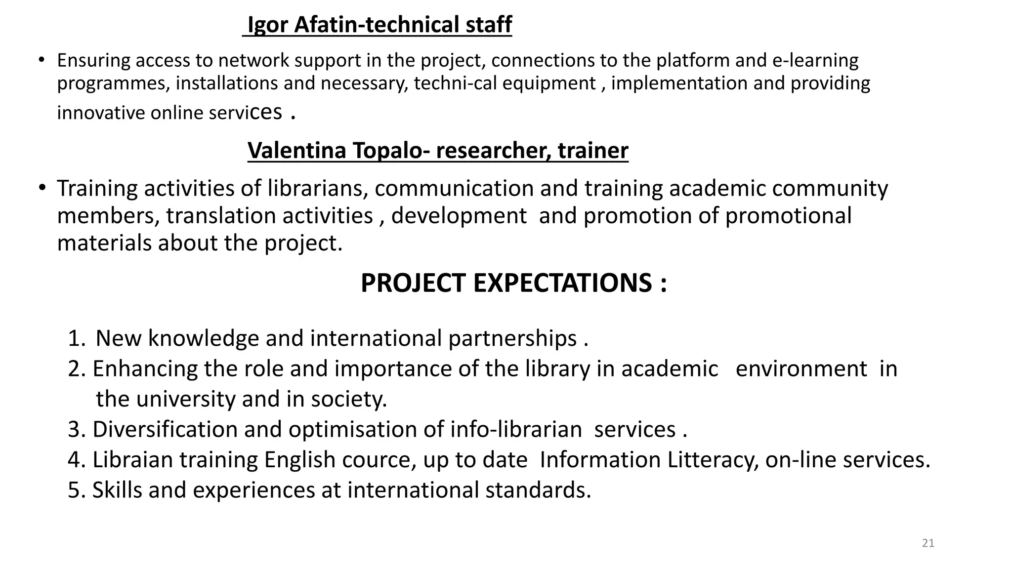 Igor Afatin-technical staff
• Ensuring access to network support in the project, connections to the platform and e-learning
programmes, installations and necessary, techni-cal equipment , implementation and providing
innovative online services .
Valentina Topalo- researcher, trainer
• Training activities of librarians, communication and training academic community
members, translation activities , development and promotion of promotional
materials about the project.
PROJECT EXPECTATIONS :
21
1. New knowledge and international partnerships .
2. Enhancing the role and importance of the library in academic environment in
the university and in society.
3. Diversification and optimisation of info-librarian services .
4. Libraian training English cource, up to date Information Litteracy, on-line services.
5. Skills and experiences at international standards.
 