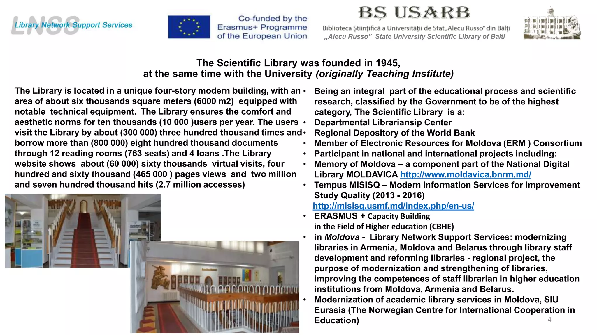 The Scientific Library was founded in 1945,
at the same time with the University (originally Teaching Institute)
• Being an integral part of the educational process and scientific
research, classified by the Government to be of the highest
category, The Scientific Library is a:
• Departmental Librariansip Center
• Regional Depository of the World Bank
• Member of Electronic Resources for Moldova (ERM ) Consortium
• Participant in national and international projects including:
• Memory of Moldova – a component part of the National Digital
Library MOLDAVICA http://www.moldavica.bnrm.md/
• Tempus MISISQ – Modern Information Services for Improvement
Study Quality (2013 - 2016)
http://misisq.usmf.md/index.php/en-us/
• ERASMUS + Capacity Building
in the Field of Higher education (CBHE)
• in Moldova - Library Network Support Services: modernizing
libraries in Armenia, Moldova and Belarus through library staff
development and reforming libraries - regional project, the
purpose of modernization and strengthening of libraries,
improving the competences of staff librarian in higher education
institutions from Moldova, Armenia and Belarus.
• Modernization of academic library services in Moldova, SIU
Eurasia (The Norwegian Centre for International Cooperation in
Education) 4
,,Alecu Russo” State University Scientific Library of Balti
The Library is located in a unique four-story modern building, with an
area of about six thousands square meters (6000 m2) equipped with
notable technical equipment. The Library ensures the comfort and
aesthetic norms for ten thousands (10 000 )users per year. The users
visit the Library by about (300 000) three hundred thousand times and
borrow more than (800 000) eight hundred thousand documents
through 12 reading rooms (763 seats) and 4 loans .The Library
website shows about (60 000) sixty thousands virtual visits, four
hundred and sixty thousand (465 000 ) pages views and two million
and seven hundred thousand hits (2.7 million accesses)
 