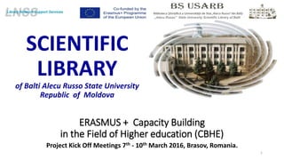 ERASMUS + Capacity Building
in the Field of Higher education (CBHE)
Project Kick Off Meetings 7th - 10th March 2016, Brasov, Romania.
1
,,Alecu Russo” State University Scientific Library of Balti
SCIENTIFIC
LIBRARY
of Balti Alecu Russo State University
Republic of Moldova
 