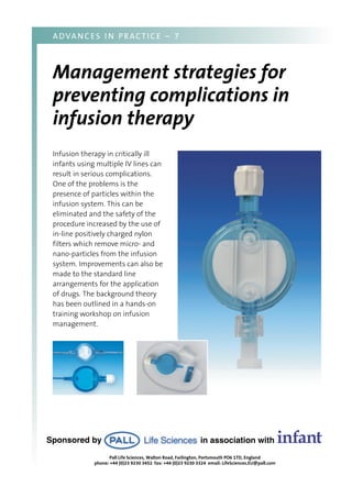 Infusion therapy in critically ill
infants using multiple IV lines can
result in serious complications.
One of the problems is the
presence of particles within the
infusion system. This can be
eliminated and the safety of the
procedure increased by the use of
in-line positively charged nylon
filters which remove micro- and
nano-particles from the infusion
system. Improvements can also be
made to the standard line
arrangements for the application
of drugs. The background theory
has been outlined in a hands-on
training workshop on infusion
management.
ADVANCES I N PRACTICE – 7
Management strategies for
preventing complications in
infusion therapy
in association with infantSponsored by
Pall Life Sciences, Walton Road, Farlington, Portsmouth PO6 1TD, England
phone: +44 (0)23 9230 3452 fax: +44 (0)23 9230 3324 email: LifeSciences.EU@pall.com
 