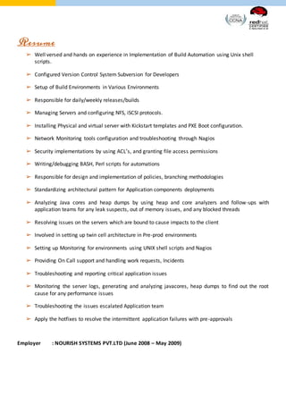 Resume
➢ Well versed and hands on experience in Implementation of Build Automation using Unix shell
scripts.
➢ Configured Version Control System Subversion for Developers
➢ Setup of Build Environments in Various Environments
➢ Responsible for daily/weekly releases/builds
➢ Managing Servers and configuring NFS, iSCSI protocols.
➢ Installing Physical and virtual server with Kickstart templates and PXE Boot configuration.
➢ Network Monitoring tools configuration and troubleshooting through Nagios
➢ Security implementations by using ACL’s, and granting file access permissions
➢ Writing/debugging BASH, Perl scripts for automations
➢ Responsible for design and implementation of policies, branching methodologies
➢ Standardizing architectural pattern for Application components deployments
➢ Analyzing Java cores and heap dumps by using heap and core analyzers and follow-ups with
application teams for any leak suspects, out of memory issues, and any blocked threads
➢ Resolving issues on the servers which are bound to cause impacts to the client
➢ Involved in setting up twin cell architecture in Pre-prod environments
➢ Setting up Monitoring for environments using UNIX shell scripts and Nagios
➢ Providing On Call support and handling work requests, Incidents
➢ Troubleshooting and reporting critical application issues
➢ Monitoring the server logs, generating and analyzing javacores, heap dumps to find out the root
cause for any performance issues
➢ Troubleshooting the issues escalated Application team
➢ Apply the hotfixes to resolve the intermittent application failures with pre-approvals
Employer : NOURISH SYSTEMS PVT.LTD (June 2008 – May 2009)
 