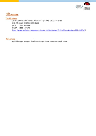 Resume
Certifications:
CISCO CERTIFIED NETWORK ASSOCIATE (CCNA): CSCO12029269
REDHAT LINUX CERTIFIED (RHEL 6)
RHCE : 111-160-743
RHCSA : 111-160-743
(https://www.redhat.com/wapps/training/certification/verify.html?certNumber=111-160-743)
References:
Available upon request, Ready to relocate home nearest to work place.
 
