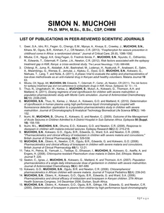 1 | P a g e
SIMON N. MUCHOHI
Ph.D. MPH, M.Sc., B.Sc., CSP, CHMM
LIST OF PUBLICATIONS IN PEER-REVIEWED SCIENTIFIC JOURNALS
1. Gwer, S.A., Idro, R.I., Fegan. G., Chengo, E.M., Mpoya, A., Kivaya, E., Crawley, J., MUCHOHI, S.N.,
Kihara, M., Ogutu, B.R., Kirkham, F.J., CR Newton, C.R. (2013). “Fosphenytoin for seizure prevention in
childhood coma in Africa: a randomized clinical.” Journal of Critical Care; 28 (6), 1086-1092.
2. Mbuba, C.K., Ngugi, A.K. Greg Fegan, G. Fredrick Ibinda, F., MUCHOHI, S.N., Nyundo, C., Odhiambo,
R., Edwards, T., Odermatt, P. Carter, J.A., Newton, C.R. (2012). Risk factors associated with the epilepsy
treatment gap in Kilifi, Kenya: a cross-sectional study. The Lancet Neurology; 11(8): 688-696.
3. Chilengi, R., Juma, R., Abdallah, A.M., Bashraheil, M., Lodenyo, H., Nyakundi, P., Anabwani, E., Salim,
A., Mwambingu, G., Wenwa, E., Jemutai, J., Kipkeu, C., Oyoo, G.O., MUCHOHI, S.N., Kokwaro, G.,
Niehues, T., Lang, T. and Nzila, A. (2011). A phase I trial to evaluate the safety and pharmacokinetics of
low-dose methotrexate as an anti-malarial drug in Kenyan adult healthy volunteers. Malaria Journal 10:
63.
4. Mbuba, CK; Ngugi, AK; MUCHOHI, SN; Edwards, T.; Odermatt, P.; Carter, JA; Newton, CR (2011). The risk factors
for epilepsy treatment gap and non-adherence to antiepileptic drugs in Kilifi, Kenya. Epliepsia; 52: 13 – 13.
5. Thuo, N., Ungphakorn, W., Karisa, J., MUCHOHI, S., Muturi, A., Kokwaro, G., Thomson, A.H. and
Maitland, K. (2011). Dosing regimens of oral ciprofloxacin for children with severe malnutrition: a
population pharmacokinetic study with Monte Carlo simulation. Journal of Antimicrobial Chemotherapy
66(10): 2336-2345.
6. MUCHOHI, S.N., Thuo, N., Karisa, J., Muturi, A., Kokwaro, G.O. and Maitland, K. (2010). Determination
of ciprofloxacin in human plasma using high-performance liquid chromatography coupled with
fluorescence detection: application to a population pharmacokinetics study in children with severe
malnutrition. Journal of Chromatography B Analytical Technology Biomedical Life Science 879(2): 146-
152.
7. Ikumi, M., MUCHOHI, S., Ohuma, E., Kokwaro, G. and Newton, C. (2009). Outcome of the Management
of Acute Seizures in Children Admitted to A District Hospital in Sub-Saharan Africa. Epilepsia 50 (Suppl.
10): 158-159.
8. Ikumi, M.L., MUCHOHI, S.N., Ohuma, E.O., Kokwaro, G.O. and Newton, C.R. (2008). Response to
diazepam in children with malaria-induced seizures. Epilepsy Research 82(2-3): 215-218.
9. MUCHOHI, S.N., Kokwaro, G.O., Ogutu, B.R., Edwards, G., Ward, S.A. and Newton, C.R. (2008).
"Pharmacokinetics and clinical efficacy of midazolam in children with severe malaria and convulsions."
British Journal of Clinical Pharmacology 66(4): 529-538.
10. MUCHOHI, S.N., Obiero, K., Newton, C.R., Ogutu, B.R., Edwards, G. and Kokwaro, G.O. (2008).
Pharmacokinetics and clinical efficacy of lorazepam in children with severe malaria and convulsions.
British Journal of Clinical Pharmacology 65(1): 12-21.
11. Teka, H., Petros, B., Yamuah, L., Tesfaye, G., Elhassan, I., MUCHOHI, S., Kokwaro, G., Aseffa, A. and
Engers, H. (2008). Chloroquine-resistant Plasmodium vivax malaria in Debre Zeit, Ethiopia. Malaria
Journal 7: 220.
12. Seaton, C., Ignas, J., MUCHOHI, S., Kokwaro, G., Maitland, K. and Thomson, A.H. (2007). Population
pharmacokinetics of a single daily intramuscular dose of gentamicin in children with severe malnutrition.
Journal of Antimicrobial Chemotherapy 59(4): 681-689.
13. Kokwaro, G.O., MUCHOHI, S.N., Ogutu, B.R. and Newton, C.R. (2006). Chloramphenicol
pharmacokinetics in African children with severe malaria. Journal of Tropical Pediatrics 52(4): 239-243.
14. MUCHOHI, S.N., Obiero, K., Kokwaro, G.O., Ogutu, B.R., Edwards, G. and Ward, S.A. (2006).
Pharmacokinetics and clinical efficacy of midazolam and lorazepam in Kenyan children. 27th African
Health Sciences Congress, 3-6 December 2006, Durban, South Africa.
15. MUCHOHI, S.N., Obiero, K., Kokwaro, G.O., Ogutu, B.R., Githiga, I.M., Edwards, G. and Newton, C.R.
(2005). Determination of lorazepam in plasma from children by high-performance liquid chromatography
 