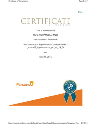 Print
This is to certify that
MUIZ MOHAMED AHMED
has completed the course
04 Construction Supervision - Concrete Works -
_scorm12_sppubparsons_pct_cs_14_04
on
Mar 23, 2015
Page 1 of 2Certificate of Completion
4/1/2015https://parsons.skillport.com/skillportfe/reportCertificateOfCompletion.action?timezone=As...
 