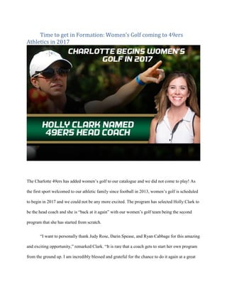 Time to get in Formation: Women’s Golf coming to 49ers
Athletics in 2017
The Charlotte 49ers has added women’s golf to our catalogue and we did not come to play! As
the first sport welcomed to our athletic family since football in 2013, women’s golf is scheduled
to begin in 2017 and we could not be any more excited. The program has selected Holly Clark to
be the head coach and she is “back at it again” with our women’s golf team being the second
program that she has started from scratch.
“I want to personally thank Judy Rose, Darin Spease, and Ryan Cabbage for this amazing
and exciting opportunity,” remarked Clark. “It is rare that a coach gets to start her own program
from the ground up. I am incredibly blessed and grateful for the chance to do it again at a great
 
