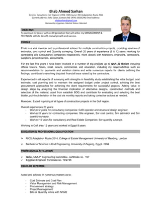 Ehab Ahmed Sarhan
Snr Cost Consultant, Civil Engineer 1994, CEM Course: RICS Adaptation Route 2014
Current Address: Doha Qatar, Contact (M): (974)-33535294, Email Address:
ehabsarhan@gmail.com
Nationality: Egyptian, Marital Status: Married
OBJECTIVE
To continue my career with an Organization that will utilize my MANAGEMENT &
TECHNICAL skills to benefit mutual growth and success.
PROFILE
Ehab is a vital member and a professional advisor for multiple construction projects, providing services of
estimator, cost control and Quantity surveying. Overall 20 years of experience (8 & 12 years) working for
contracting and Consultancy companies respectively. Work closely with financiers, engineers, contractors,
suppliers, project owners, accountants.
For the last five years I have been involved in a number of big projects up to QAR 20 Billion including
offices towers, hotels, retail, leisure, commercial, and education, including my responsibilities such as
recommendation for payments and variation claims and write numerous reports for clients outlining the
findings, contribute to resolving disputed financial issue raised by the contractors.
Experienced in all aspects of surveying with strengths in feasibility study establishing the initial budget, cost
estimate, cost planning and to maintain the assigned budget under project control, advising the best
procurement approaches for achieving the client requirements for successful projects. Adding value in
design stage by analyzing the financial implication of alternative designs, construction methods and
selection of the material, apart from establish BOQ and contribute for evaluating and selecting the best
bidder, point out deviation in the cost via monthly reports and taking corrective actions as needed.
Moreover, Expert in pricing of all types of construction projects in the Gulf region.
Overall experiences 20 years:
- Worked 2 years for consultancy companies: CAD operator and structural design engineer.
- Worked 8 years for contracting companies: Site engineer, Snr cost control, Snr estimator and Snr
quantity surveyor.
- Worked 10 years for consultancy and Real Estate Companies: Snr quantity surveyor.
Working in Gulf area 12 years and worked in Egypt 8 years
EDUCATION & PROFESSIONAL QUALIFICATION
Ø RICS Adaptation Route 2014, College of Estate Management University of Reading, London
Ø Bachelor of Science in Civil Engineering, University of Zagazig, Egypt -1994
PROFESSIONAL AFFILIATION
Ø Qatar, MMUP Engineering Committee- certificate no. 197
Ø Egyptian Engineer Syndicate no. 19/2745
FIELDS OF EXPERTISE:
Acted and advised in numerous matters as to:
- Cost Estimate and Cost Plan
- Value Management and Risk Management
- Procurement strategy
- Project Management
- Bills of Quantity in line with NRM2
 