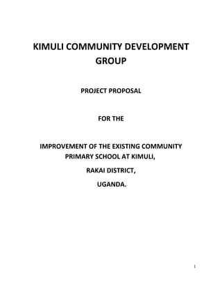 1
KIMULI COMMUNITY DEVELOPMENT
GROUP
PROJECT PROPOSAL
FOR THE
IMPROVEMENT OF THE EXISTING COMMUNITY
PRIMARY SCHOOL AT KIMULI,
RAKAI DISTRICT,
UGANDA.
 