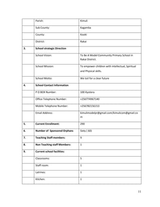 11
Parish: Kimuli
Sub County: Kagamba
County: Kooki
District: Rakai
3. School strategic Direction
School Vision: To Be A Model Community Primary School in
Rakai District.
School Mission: To empower children with intellectual, Spiritual
and Physical skills.
School Motto: We toil for a clear future
4. School Contact Information
P O BOX Number: 100 Kyotera
Office Telephone Number: +256774967140
Mobile Telephone Number: +256782156153
Email Address: kimulimodelpr@gmail.com/kimulicom@gmail.co
m
5. Current Enrollment: 290
6. Number of Sponsored Orphans Sixty ( 60)
7. Teaching Staff members: 9
8. Non Teaching staff Members: 1
9. Current school facilities:
Classrooms: 5
Staff room: 1
Latrines: 1
Kitchen: 1
 