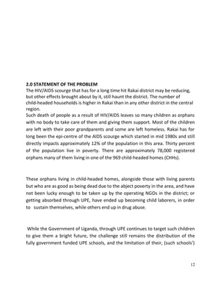 12
2.0 STATEMENT OF THE PROBLEM
The HIV/AIDS scourge that has for a long time hit Rakai district may be reducing,
but other effects brought about by it, still haunt the district. The number of
child-headed households is higher in Rakai than in any other district in the central
region.
Such death of people as a result of HIV/AIDS leaves so many children as orphans
with no body to take care of them and giving them support. Most of the children
are left with their poor grandparents and some are left homeless. Rakai has for
long been the epi-centre of the AIDS scourge which started in mid 1980s and still
directly impacts approximately 12% of the population in this area. Thirty percent
of the population live in poverty. There are approximately 78,000 registered
orphans many of them living in one of the 969 child-headed homes (CHHs).
These orphans living in child-headed homes, alongside those with living parents
but who are as good as being dead due to the abject poverty in the area, and have
not been lucky enough to be taken up by the operating NGOs in the district; or
getting absorbed through UPE, have ended up becoming child laborers, in order
to sustain themselves, while others end up in drug abuse.
While the Government of Uganda, through UPE continues to target such children
to give them a bright future, the challenge still remains the distribution of the
fully government funded UPE schools, and the limitation of their, (such schools’)
 