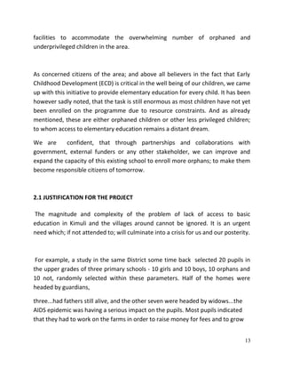 13
facilities to accommodate the overwhelming number of orphaned and
underprivileged children in the area.
As concerned citizens of the area; and above all believers in the fact that Early
Childhood Development (ECD) is critical in the well being of our children, we came
up with this initiative to provide elementary education for every child. It has been
however sadly noted, that the task is still enormous as most children have not yet
been enrolled on the programme due to resource constraints. And as already
mentioned, these are either orphaned children or other less privileged children;
to whom access to elementary education remains a distant dream.
We are confident, that through partnerships and collaborations with
government, external funders or any other stakeholder, we can improve and
expand the capacity of this existing school to enroll more orphans; to make them
become responsible citizens of tomorrow.
2.1 JUSTIFICATION FOR THE PROJECT
The magnitude and complexity of the problem of lack of access to basic
education in Kimuli and the villages around cannot be ignored. It is an urgent
need which; if not attended to; will culminate into a crisis for us and our posterity.
For example, a study in the same District some time back selected 20 pupils in
the upper grades of three primary schools - 10 girls and 10 boys, 10 orphans and
10 not, randomly selected within these parameters. Half of the homes were
headed by guardians,
three...had fathers still alive, and the other seven were headed by widows...the
AIDS epidemic was having a serious impact on the pupils. Most pupils indicated
that they had to work on the farms in order to raise money for fees and to grow
 