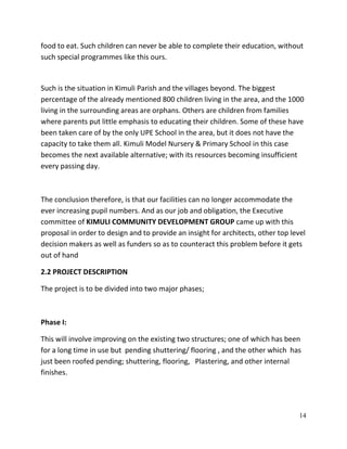 14
food to eat. Such children can never be able to complete their education, without
such special programmes like this ours.
Such is the situation in Kimuli Parish and the villages beyond. The biggest
percentage of the already mentioned 800 children living in the area, and the 1000
living in the surrounding areas are orphans. Others are children from families
where parents put little emphasis to educating their children. Some of these have
been taken care of by the only UPE School in the area, but it does not have the
capacity to take them all. Kimuli Model Nursery & Primary School in this case
becomes the next available alternative; with its resources becoming insufficient
every passing day.
The conclusion therefore, is that our facilities can no longer accommodate the
ever increasing pupil numbers. And as our job and obligation, the Executive
committee of KIMULI COMMUNITY DEVELOPMENT GROUP came up with this
proposal in order to design and to provide an insight for architects, other top level
decision makers as well as funders so as to counteract this problem before it gets
out of hand
2.2 PROJECT DESCRIPTION
The project is to be divided into two major phases;
Phase I:
This will involve improving on the existing two structures; one of which has been
for a long time in use but pending shuttering/ flooring , and the other which has
just been roofed pending; shuttering, flooring, Plastering, and other internal
finishes.
 