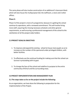 15
The same phase will also involve construction of an additional 5 classroom block
which will also house the multipurpose hall, the staffroom, a store and 2 other
offices.
Phase II:
Phase II of the project is more of a programme, because it is getting the school
continue its operations, with a renewed commitment. This will involve hiring
more staff, acquiring the missing necessary scholastic and other general
requirements, as well ensuring a professional management of the school to the
satisfaction of all the project stake holders
2.3 PROJECT GOALS & OBJECTIVES
1. To improve and expand the existing school to house more pupils so as to
increase on the number of the sponsored under privileged children, with
better facilities.
2. To effectively use the continual funding for making sure that the school can
Survive in proceeding with its goal.
3. To change the face of the school and redefine its purpose to the entire
community of Kimuli and the surrounding areas.
3.0 PROJECT IMPLEMENTATION AND MANAGEMENT PLAN
3.1 The steps taken so far on the project include the following:
As an organization, we have done the following in preparation for the
implementation of the Project.
 