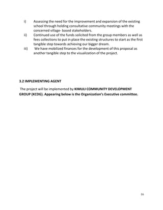 16
i) Assessing the need for the improvement and expansion of the existing
school through holding consultative community meetings with the
concerned village- based stakeholders.
ii) Continued use of the funds solicited from the group members as well as
fees collections to put in place the existing structures to start as the first
tangible step towards achieving our bigger dream.
iii) We have mobilized finances for the development of this proposal as
another tangible step to the visualization of the project.
3.2 IMPLEMENTING AGENT
The project will be implemented by KIMULI COMMUNITY DEVELOPMENT
GROUP (KCDG). Appearing below is the Organization’s Executive committee.
 