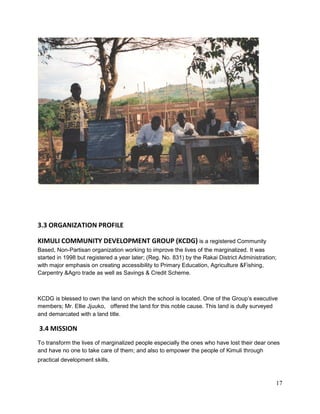 17
3.3 ORGANIZATION PROFILE
KIMULI COMMUNITY DEVELOPMENT GROUP (KCDG) is a registered Community
Based, Non-Partisan organization working to improve the lives of the marginalized. It was
started in 1998 but registered a year later; (Reg. No. 831) by the Rakai District Administration;
with major emphasis on creating accessibility to Primary Education, Agriculture &Fishing,
Carpentry &Agro trade as well as Savings & Credit Scheme.
KCDG is blessed to own the land on which the school is located. One of the Group’s executive
members; Mr. Ellie Jjuuko, offered the land for this noble cause. This land is dully surveyed
and demarcated with a land title.
3.4 MISSION
To transform the lives of marginalized people especially the ones who have lost their dear ones
and have no one to take care of them; and also to empower the people of Kimuli through
practical development skills.
 