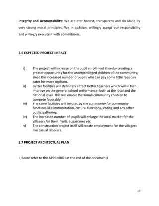 19
Integrity and Accountability: We are ever honest, transparent and do abide by
very strong moral principles. We in addition, willingly accept our responsibility
and willingly execute it with commitment.
3.6 EXPECTED PROJECT IMPACT
i) The project will increase on the pupil enrollment thereby creating a
greater opportunity for the underprivileged children of the community;
since the increased number of pupils who can pay some little fees can
cater for more orphans.
ii) Better facilities will definitely attract better teachers which will in turn
improve on the general school performance; both at the local and the
national level. This will enable the Kimuli community children to
compete favorably.
iii) The same facilities will be used by the community for community
functions like immunization, cultural functions, Voting and any other
public gathering.
iv) The increased number of pupils will enlarge the local market for the
villagers for their fruits, sugarcanes etc
v) The construction project itself will create employment for the villagers
like casual laborers.
3.7 PROJECT ARCHTECTUAL PLAN
(Please refer to the APPENDIX I at the end of the document)
 