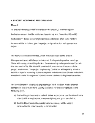 24
4.3 PROJECT MONITORING AND EVALUATION
Phase I
To ensure efficiency and effectiveness of the project, a Monitoring and
Evaluation system shall be instituted. Monitoring and Evaluation (M and E)
Participatory –based systems taking into consideration of all stake holders’
interest will be in built to give the project a right direction and appropriate
impact.
The KCDG executive committee, which will also double as the project
Management team will always review their findings during review meetings.
These will among other things look at the Accounting and expenditures Vis a Vis
the approved BOQ. The M and E system shall ensure that all aspects of the
project are in order. The project Engineering Contractor will regularly prepare
technical reports according to the work plans and construction phases and submit
them both to the management committee and the District Engineer for review.
The involvement of the District Engineer right from the start will be another
component that will promote Quality assurance for the entire project in the
following ways.
a) The building to be constructed will follow appropriate specifications for the
school, with enough space, adequate lighting and good ventilation.
b) Qualified Engineering Contractors and personnel will be used in
construction to ensure quality in construction
 