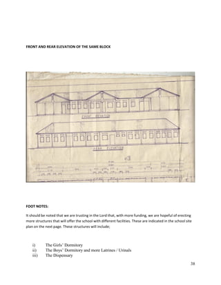 38
FRONT AND REAR ELEVATION OF THE SAME BLOCK
FOOT NOTES:
It should be noted that we are trusting in the Lord that, with more funding, we are hopeful of erecting
more structures that will offer the school with different facilities. These are indicated in the school site
plan on the next page. These structures will include;
i) The Girls’ Dormitory
ii) The Boys’ Dormitory and more Latrines / Urinals
iii) The Dispensary
 