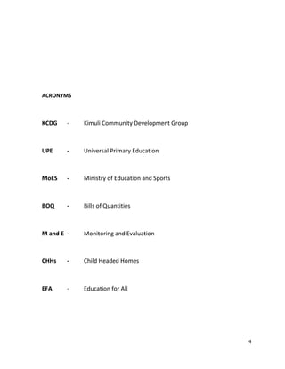 4
ACRONYMS
KCDG - Kimuli Community Development Group
UPE - Universal Primary Education
MoES - Ministry of Education and Sports
BOQ - Bills of Quantities
M and E - Monitoring and Evaluation
CHHs - Child Headed Homes
EFA - Education for All
 