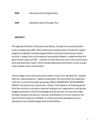 5
NGO - Non Government Organization
ESSP - Education Sector Strategic Plan
ABSTRACT
The Ugandan Ministry of Education and Sports, through its revised education
sector strategic plan 2007-2015 emphasizes working hand in hand with support
programs targeted to disadvantaged children and youth with primary school
services. It argues that such programs have greatly helped in supplementing the
government’s policy of UPE. It points out that there are many such communities,
each with particular needs. These include dispersed communities as well as poor
rural and poor urban communities.
Kimuli village is that such community where, much as no big NGO has reached
with any special project in regard to education, the community has organized
itself into a community based grouping; KIMULI COMMUNITY DEVELOPMENT
GROUP, and started up a community school. In the absence of matching grants
from the ministry or any other external funding to our organization; may be due
budget constraints or lack of knowledge that we do exist, we have been able,
through triumphs and failures; victories, and defeats; to run the school on the
very minimum resources available; in a bid to promote equitable access to
education to our disadvantaged community children.
 