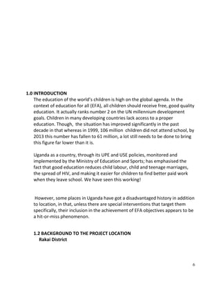 6
1.0 INTRODUCTION
The education of the world’s children is high on the global agenda. In the
context of education for all (EFA), all children should receive free, good quality
education. It actually ranks number 2 on the UN millennium development
goals. Children in many developing countries lack access to a proper
education. Though, the situation has improved significantly in the past
decade in that whereas in 1999, 106 million children did not attend school, by
2013 this number has fallen to 61 million, a lot still needs to be done to bring
this figure far lower than it is.
Uganda as a country, through its UPE and USE policies, monitored and
implemented by the Ministry of Education and Sports; has emphasised the
fact that good education reduces child labour, child and teenage marriages,
the spread of HIV, and making it easier for children to find better paid work
when they leave school. We have seen this working!
However, some places in Uganda have got a disadvantaged history in addition
to location, in that, unless there are special interventions that target them
specifically, their inclusion in the achievement of EFA objectives appears to be
a hit-or-miss phenomenon.
1.2 BACKGROUND TO THE PROJECT LOCATION
Rakai District
 