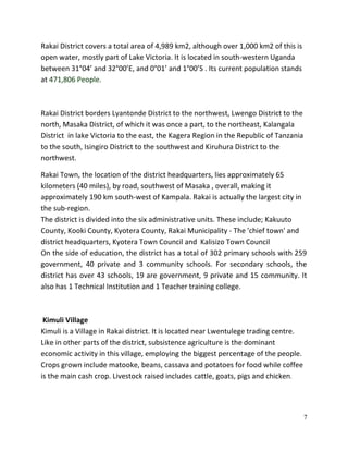 7
Rakai District covers a total area of 4,989 km2, although over 1,000 km2 of this is
open water, mostly part of Lake Victoria. It is located in south-western Uganda
between 31°04’ and 32°00’E, and 0°01’ and 1°00’S . Its current population stands
at 471,806 People.
Rakai District borders Lyantonde District to the northwest, Lwengo District to the
north, Masaka District, of which it was once a part, to the northeast, Kalangala
District in lake Victoria to the east, the Kagera Region in the Republic of Tanzania
to the south, Isingiro District to the southwest and Kiruhura District to the
northwest.
Rakai Town, the location of the district headquarters, lies approximately 65
kilometers (40 miles), by road, southwest of Masaka , overall, making it
approximately 190 km south-west of Kampala. Rakai is actually the largest city in
the sub-region.
The district is divided into the six administrative units. These include; Kakuuto
County, Kooki County, Kyotera County, Rakai Municipality - The 'chief town' and
district headquarters, Kyotera Town Council and Kalisizo Town Council
On the side of education, the district has a total of 302 primary schools with 259
government, 40 private and 3 community schools. For secondary schools, the
district has over 43 schools, 19 are government, 9 private and 15 community. It
also has 1 Technical Institution and 1 Teacher training college.
Kimuli Village
Kimuli is a Village in Rakai district. It is located near Lwentulege trading centre.
Like in other parts of the district, subsistence agriculture is the dominant
economic activity in this village, employing the biggest percentage of the people.
Crops grown include matooke, beans, cassava and potatoes for food while coffee
is the main cash crop. Livestock raised includes cattle, goats, pigs and chicken.
 