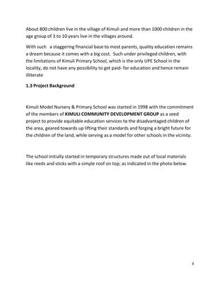 8
About 800 children live in the village of Kimuli and more than 1000 children in the
age group of 3 to 10 years live in the villages around.
With such a staggering financial base to most parents, quality education remains
a dream because it comes with a big cost. Such under privileged children, with
the limitations of Kimuli Primary School, which is the only UPE School in the
locality, do not have any possibility to get paid- for education and hence remain
illiterate
1.3 Project Background
Kimuli Model Nursery & Primary School was started in 1998 with the commitment
of the members of KIMULI COMMUNITY DEVELOPMENT GROUP as a seed
project to provide equitable education services to the disadvantaged children of
the area, geared towards up lifting their standards and forging a bright future for
the children of the land, while serving as a model for other schools in the vicinity.
The school initially started in temporary structures made out of local materials
like reeds and sticks with a simple roof on top; as indicated in the photo below.
 