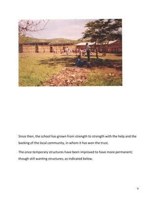9
Since then, the school has grown from strength to strength with the help and the
backing of the local community, in whom it has won the trust.
The once temporary structures have been improved to have more permanent;
though still wanting structures; as indicated below.
 