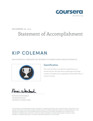 coursera.org
Statement of Accomplishment
DECEMBER 06, 2012
KIP COLEMAN
HAS SUCCESSFULLY COMPLETED THE UNIVERSITY OF PENNSYLVANIA'S ONLINE OFFERING OF
Gamification
This course provides an introduction to gamification as a
business practice, describes relevant psychological and design
concepts, and explains how to apply game thinking effectively in a
variety of contexts.
PROFESSOR KEVIN WERBACH
THE WHARTON SCHOOL
UNIVERSITY OF PENNSYLVANIA
THIS STATEMENT OF ACCOMPLISHMENT IS NOT A UNIVERSITY OF PENNSYLVANIA DEGREE; AND IT DOES NOT VERIFY THE IDENTITY OF THE
STUDENT; PLEASE NOTE: THIS ONLINE OFFERING DOES NOT REFLECT THE ENTIRE CURRICULUM OFFERED TO STUDENTS ENROLLED AT THE
UNIVERSITY OF PENNSYLVANIA. THIS STATEMENT DOES NOT AFFIRM THAT THIS STUDENT WAS ENROLLED AS A STUDENT AT THE
UNIVERSITY OF PENNSYLVANIA IN ANY WAY. IT DOES NOT CONFER A UNIVERSITY OF PENNSYLVANIA GRADE; IT DOES NOT CONFER
UNIVERSITY OF PENNSYLVANIA CREDIT; IT DOES NOT CONFER ANY CREDENTIAL TO THE STUDENT.
 