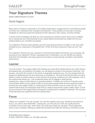 Your Signature Themes
SURVEY COMPLETION DATE: 02-12-2016
David Higgins
Many years of research conducted by The Gallup Organization suggest that the most effective people
are those who understand their strengths and behaviors. These people are best able to develop
strategies to meet and exceed the demands of their daily lives, their careers, and their families.
A review of the knowledge and skills you have acquired can provide a basic sense of your abilities,
but an awareness and understanding of your natural talents will provide true insight into the core
reasons behind your consistent successes.
Your Signature Themes report presents your five most dominant themes of talent, in the rank order
revealed by your responses to StrengthsFinder. Of the 34 themes measured, these are your "top
five."
Your Signature Themes are very important in maximizing the talents that lead to your successes. By
focusing on your Signature Themes, separately and in combination, you can identify your talents,
build them into strengths, and enjoy personal and career success through consistent, near-perfect
performance.
Learner
You love to learn. The subject matter that interests you most will be determined by your other themes
and experiences, but whatever the subject, you will always be drawn to the process of learning. The
process, more than the content or the result, is especially exciting for you. You are energized by the
steady and deliberate journey from ignorance to competence. The thrill of the first few facts, the early
efforts to recite or practice what you have learned, the growing confidence of a skill mastered—this is
the process that entices you. Your excitement leads you to engage in adult learning
experiences—yoga or piano lessons or graduate classes. It enables you to thrive in dynamic work
environments where you are asked to take on short project assignments and are expected to learn a
lot about the new subject matter in a short period of time and then move on to the next one. This
Learner theme does not necessarily mean that you seek to become the subject matter expert, or that
you are striving for the respect that accompanies a professional or academic credential. The outcome
of the learning is less significant than the “getting there.”
Focus
“Where am I headed?” you ask yourself. You ask this question every day. Guided by this theme of
Focus, you need a clear destination. Lacking one, your life and your work can quickly become
frustrating. And so each year, each month, and even each week you set goals. These goals then
serve as your compass, helping you determine priorities and make the necessary corrections to get
803252266 (David Higgins)
© 2000, 2006-2012 Gallup, Inc. All rights reserved.
1
 