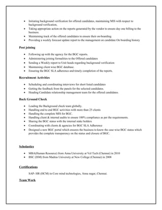 • Initiating background verification for offered candidates, maintaining MIS with respect to
background verification,
• Taking appropriate action on the reports generated by the vendor to ensure day one billing to the
business.
• Maintaining track of the offered candidates to ensure their on-boarding.
• Providing a weekly forecast update report to the management on candidate On boarding history
Post joining
• Following up with the agency for the BGC reports.
• Administering joining formalities to the Offered candidates
• Sending a Weekly report to Unit heads regarding background verification
• Maintaining client wise BGC database.
• Ensuring the BGC SLA adherence and timely completion of the reports.
Recruitment Activities
• Scheduling and coordinating interviews for short listed candidates
• Getting the feedback from the panels for the selected candidates.
• Heading Candidate relationship management team for the offered candidates.
Back Ground Check
• Leading the Background check team globally.
• Handling end to end BGC activities with more than 25 clients
• Handling the complete MIS for BGC.
• Handling client & internal audits to ensure 100% compliance as per the requirements.
• Sharing the BGC status with the internal stake holders
• Coordinating with clients & agencies for BGC SLA Adherence
• Designed a new BGC portal which ensures the business to know the case wise BGC status which
provides the complete transparency on the status and closure of BGC.
Scholastics
• MBA(Human Resource) from Anna University at Vel Tech (Chennai) in 2010
• BSC (ISM) from Madras University at New College (Chennai) in 2008
Certifications
SAP- HR (HCM) in Core mind technologies, Anna nagar, Chennai.
Team Work
 