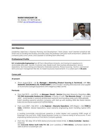 NARAYANASAMY.SK
Tel. Mobile: +91 96773 66146
E-Mail: skn147@rediffmail.com
Job Objective:
Leadership objectives in Business Planning and Development, Team player, result oriented analytical skill,
Smart way to handling the situation and tasks, Enjoy the profession with joyful work environment, adhere with
company policy and culture, and Capable to handling team effectively.
Professional Profile
B.E in Automobile Engineering from IRT Tech, Bharathiyar University, and having rich experience in
Automobile after sales , Service, Customer care, Dealer Audit, New business development, Service
Operations, Technical training and Warranty / Extended warranty, Product sourcing , Techno -commercial
terms and Lean management like ISO, 5S, Kaizen & process improvements in a career span of 20 years.
Career path
At present:
 Since August’2014 – As Sr. Manager – Marketing (Product Sourcing & Technical), with M/s.
MANATEC ELECTRONICS LTD, PONDICHERRY is one of India’s leading Manufacturer and supplier
of Automotive Garage Equipments with Indigenous R&D centre.
Previously
 From Feb’2012 – July’2014 - as Manager (Head) - Service Extended Warranty Operations M/s.
TVS TWG Automobile Solutions Ltd, Chennai. Is having JV with “The Warranty Group” – US based
MNC - world leader in warranty & Extended warranty and handling varies auto OEM globally.
India’s leading warranty solutions company with tied up with leading OEM like Nissan Motors
India Ltd and Ashok Leyland (LCV)(PAN-INDIA).
 From June 2007 – Feb 2012 - as Sr. Engineer – Warranty Operations –APA Region – M/s FORD in
India, CHENNAI. Global Operations, Lead warranty engineering team handling typical APA
region.
A Leading automobile manufacturer presence in Indian Market and supplying FORD range of
Passenger Cars and SUVs. FORD Global Business Center is in Chennai doing of all accounts, IT and
engineering related process of Ford Motor Company globally.
 From Nov ‘05 –May ’07 at TATA Motors (Concorde motors SI ltd), As Works Controller - Service –
Chennai.
M/s Concorde Motors South India Pvt. Ltd, (own subsidiary of TATA Motors), authorized dealer for
Sales & Service of passenger cars.
 