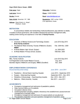 Dr. Hager Elfatih Osman Hassan Page 2 of 5
Hager Elfatih Osman Hassan, MBBS
First name: Hager
Last name: Hassan
Gender: Female
Date of birth: December 14th, 1986
Address: Obied Khetim st., Altaief ,
Khartoum, Sudan.
MOTIVATION
A conscientious reliable and hardworking medical professional, pays attention to details,
crusader of clinical governance, with excellent interpersonal and time management skills,
seeking further training and experience in the field of Family Practice.
EDUCATION
 University of Medical Science and Technology (Sudan) June 2012-Sep.2015
M.Sc Family medicine
 The National Ribat University, Faculty of Medicine (Sudan) Feb. 2004-Nov. 2009
MBBS
 Al Rhiad Modern High School. (Sudan) Jul. 2000-2003
 Al Rhiad Modern Primary School. (Sudan) 1992-Mar. 2000
ACADEMIC QUALIFICATION
MSc. Family medicine June 2012-Sep.2015
Full Registration at the Sudan Medical Council Aug. 2011
Bachelor degree of Medicine and Surgery, MBBS (Excellent) Nov. 2009
EMPLOYMENT/WORK EXPERIENCE
Housemanship (Internship) June 2010 – June 2011
 Paediatrics – Ahmed Gasim teaching Hospital, June 2010 – September 2010
 Surgery – Soba teaching hospital, September 2010 – Dec. 2010
 Obstetrics. & Gynecology – Saudi teaching hospital, Dec. 2010 – Mar. 2011
 Medicine – Ribat University hospital, Mar.2011 – June 2011
ACHIEVMENTS
 Emergency management and admission of paediatrics patients
 Daily care and follow-up of in-patients
 Out-patient referred clinics
 Cerebrospinal fluid sampling, pediatric intravenous line establishment, assessment and
management of neonatal cases.
 Emergency management and admission of surgical patients at casualty level
 Pre-operative preparation and post-operative management of operative cases
Citizenship: Sudanese
Phone: +249911224063
Email: hajire.lfatih@gmail.com
Registration: SMC number 33359
(Full registration) Sudan.
 