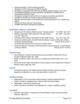 Dr. Hager Elfatih Osman Hassan Page 3 of 5
 Assistant operator in major surgical procedures
 Attendance of GIT-endoscopy and ERCP sessions.
 Emergency management and admission of obstetric patients at labour-room level
 Pre-operative preparation and post-operative management of Obstetrical and
Gynecological operative cases
 Emergency management and admission of patients at medical casualty level
 Assistant in Pleuroscopy (Thoracoscopy) and Medical Pleurodesis.
 Attended Bronchoscopy and U/S guided pleural aspiration/biopsy and CT-guided lung
biopsy.
 Performing Pleural taps and Paracentesis.
 Confident well trained safe general practitioner.
ADDITIONAL MEDICAL EXPERINCE
 Research unit of medicine, Ribat University Teaching Hospital Nov 2009 - Sep. 2011
 Medicine department, Ribat University Teaching Hospital Nov 2009 - June 2010,
June 2011-Sep.2011
 Sudanese Islamic Medical Association Primary Health Centre Aug. 2011- Sep. 2011
 Worked as resident doctor at Sudan Peritoneal dialysis program chief centre at Ribat
University Teaching Hospital October 2011-Jan 2013
as full time then till May 2013 as Part-timer resident doctor.
 General practitioner in Academy Charity Hospital as clinical training for a master degree
in Family medicine February 2013- Oct.2013
RESEARCHES
 The Prevalence of Urinary Schistosomiasis among students in Alrahmania Primary
Schools in Aljazeera Abba. Nov. 2009
 Vental Vs Ventolin inhaler, there action in managing acute Asthma (Mar. 2010- June
2010).
 Risk factors of end stage renal disease among recipients of renal replacement therapy in
khartoum state, sudan Sep. 2014
AUDITS
Conducted an audit on the medical records at Ribat University Teaching Hospital-
Department of Medicine in a one month period March to April 2011.
PRESENTATIONS
 Radioablation of HCC case report, Ribat University Teaching Hospital April 2011
 Febrile convultions, paediatrics forum, Ahmed Gasim teaching hospital
 Interpretation of pulmonary function tests
 Sickle cell anaemia precautions and preparation for surgery in paediatric patients.
COURSES
 Basic life support (BLS) – Department of Internal Medicine-Soba University Hospital,
Khartoum, May 2010
 