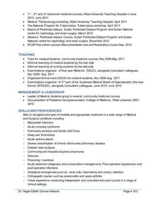 Dr. Hager Elfatih Osman Hassan Page 4 of 5
 1st
, 2nd
and 3rd
advanced medicine courses, Ribat University Teaching Hospital in June
2010, June 2011
 Medical Thoracoscopy workshop, Ribat University Teaching Hospital, April 2011
 The National Program for Tuberculosis, Tuberculosis workshop, April 2011
 Basics of Peritoneal dialysis, Sudan Peritoneal Dialysis Program and Sudan National
centre for nephrology and renal surgery, March 2012
 Advance Peritoneal dialysis Course, Sudan Peritoneal Dialysis Program and Sudan
National centre for nephrology and renal surgery, November 2012
 RCGP free online courses (Musculoskeletal care and Respiratory course Sep. 2013
TEACHING
 Tutor for medical students, community medicine courses, Nov 2009-May 2011
 Informal teaching of medical students by the bed side
 Informal teaching of nursing students by the bed side
 Examinations organizer of final year Medicine OSCEs, alongside Consultant colleagues,
Nov 2009- Aug. 2011
 Organized formal mock OSCEs for medical students, Nov 2009-Aug. 2011
 Examinations organizer of 2nd
part of the Sudanese Medical Board of Specialization (the new
format, SPACES) , alongside Consultant colleagues, June 2010- June 2013
MANAGEMENT & LEADERSHIP
 Leader of Medical students group in several community medicine courses
 Vice-president of Pediatrics family/association, College of Medicine, Ribat university 2007-
2010
SKILLS AND PROFICIENCIES
Able to recognize and give immediate and appropriate treatment in a wide range of Medical
and Surgical conditions including:
• Myocardial infarction
• Acute coronary syndrome
• Pulmonary embolus and Sickle Cell Crisis
• Deep vein thrombosis
• Acute asthma attack
• Severe exacerbation of chronic obstructive pulmonary disease
• Diabetic keto-acidosis
• Community and hospital acquired pneumonia
• Seizures
• Poisoning / overdose
• Acute abdomen (diagnosis and conservative management), Post-operative hypotension and
post-operative infections
• Urological emergencies such as renal colic, haematuria and urinary retention
• Orthopaedic injuries such as osteomylitis and septic arthritis.
• I have experience conducting independent and consultant led ward rounds in a range of
clinical settings.
 