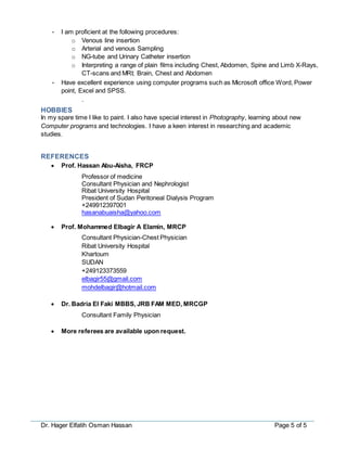 Dr. Hager Elfatih Osman Hassan Page 5 of 5
• I am proficient at the following procedures:
o Venous line insertion
o Arterial and venous Sampling
o NG-tube and Urinary Catheter insertion
o Interpreting a range of plain films including Chest, Abdomen, Spine and Limb X-Rays,
CT-scans and MRI; Brain, Chest and Abdomen
• Have excellent experience using computer programs such as Microsoft office Word, Power
point, Excel and SPSS.
.
HOBBIES
In my spare time I like to paint. I also have special interest in Photography, learning about new
Computer programs and technologies. I have a keen interest in researching and academic
studies.
REFERENCES
 Prof. Hassan Abu-Aisha, FRCP
Professor of medicine
Consultant Physician and Nephrologist
Ribat University Hospital
President of Sudan Peritoneal Dialysis Program
+249912397001
hasanabuaisha@yahoo.com
 Prof. Mohammed Elbagir A Elamin, MRCP
Consultant Physician-Chest Physician
Ribat University Hospital
Khartoum
SUDAN
+249123373559
elbagir55@gmail.com
mohdelbagir@hotmail.com
 Dr. Badria El Faki MBBS, JRB FAM MED, MRCGP
Consultant Family Physician
 More referees are available upon request.
 