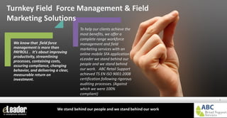 www.eleader.eu
We know that field force
management is more than
PAYROLL . It’s about improving
productivity, streamlining
processes, containing costs,
assuring compliance, changing
behavior, and delivering a clear,
measurable return on
investment.
Turnkey Field Force Management & Field
Marketing Solutions
Turnkey Field Force Management & Field
Marketing Solutions
1
To help our clients achieve the
most benefits, we offer a
complete range workforce
management and field
marketing services with an
online mobile SFA application
eLeader we stand behind our
people and we stand behind
our work. ABC Retail Support
achieved TS EN ISO 9001:2008
certification following rigorous
auditing processes. (Against
which we were 100%
compliant)
We stand behind our people and we stand behind our work
 