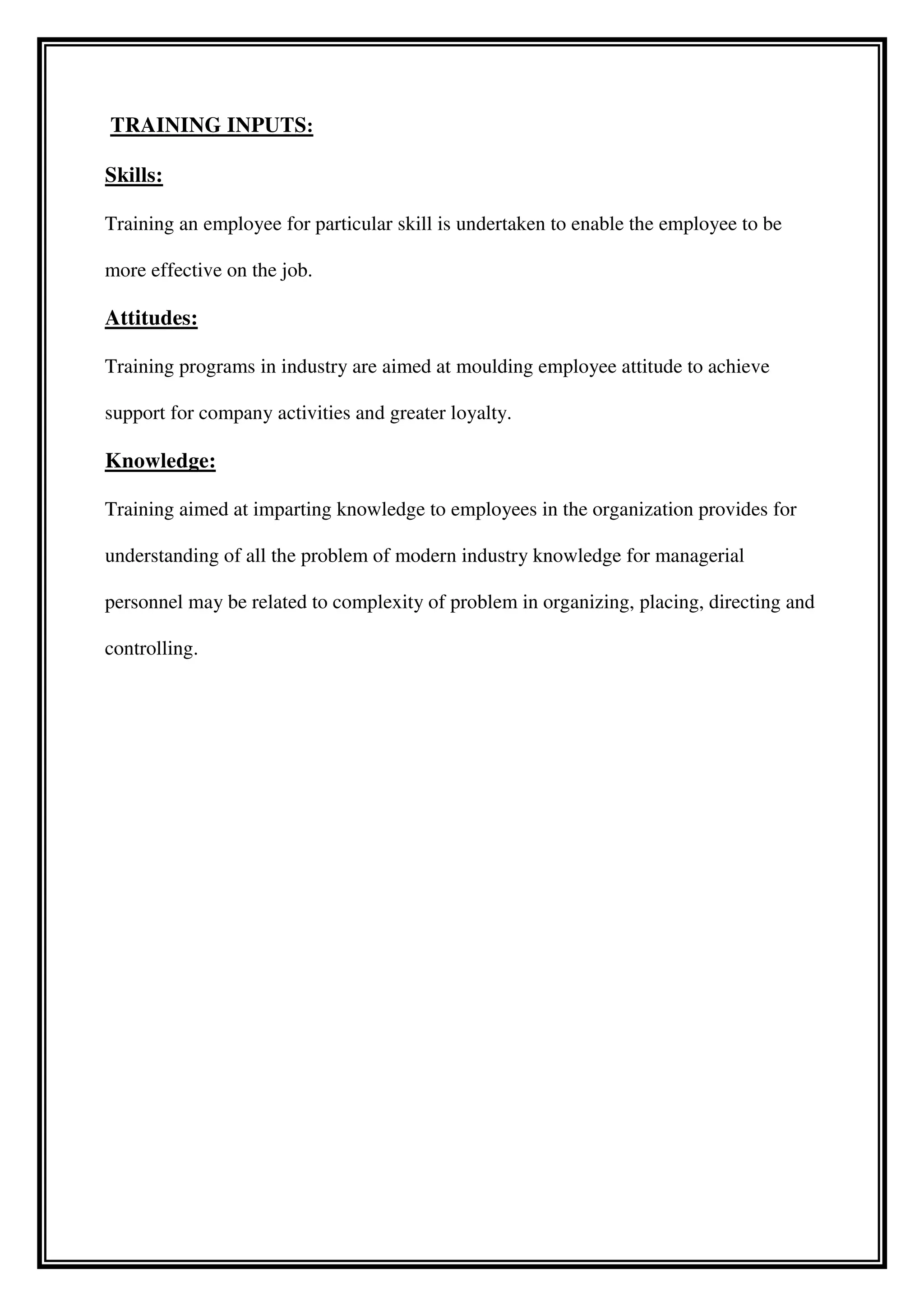 TRAINING INPUTS:
Skills:
Training an employee for particular skill is undertaken to enable the employee to be
more effective on the job.
Attitudes:
Training programs in industry are aimed at moulding employee attitude to achieve
support for company activities and greater loyalty.
Knowledge:
Training aimed at imparting knowledge to employees in the organization provides for
understanding of all the problem of modern industry knowledge for managerial
personnel may be related to complexity of problem in organizing, placing, directing and
controlling.
 