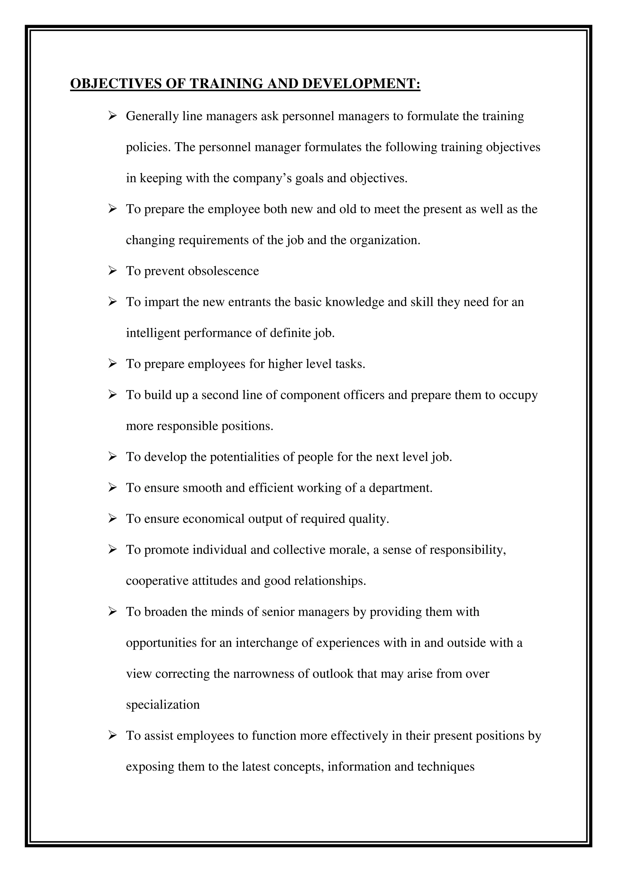OBJECTIVES OF TRAINING AND DEVELOPMENT:
 Generally line managers ask personnel managers to formulate the training
policies. The personnel manager formulates the following training objectives
in keeping with the company’s goals and objectives.
 To prepare the employee both new and old to meet the present as well as the
changing requirements of the job and the organization.
 To prevent obsolescence
 To impart the new entrants the basic knowledge and skill they need for an
intelligent performance of definite job.
 To prepare employees for higher level tasks.
 To build up a second line of component officers and prepare them to occupy
more responsible positions.
 To develop the potentialities of people for the next level job.
 To ensure smooth and efficient working of a department.
 To ensure economical output of required quality.
 To promote individual and collective morale, a sense of responsibility,
cooperative attitudes and good relationships.
 To broaden the minds of senior managers by providing them with
opportunities for an interchange of experiences with in and outside with a
view correcting the narrowness of outlook that may arise from over
specialization
 To assist employees to function more effectively in their present positions by
exposing them to the latest concepts, information and techniques
 