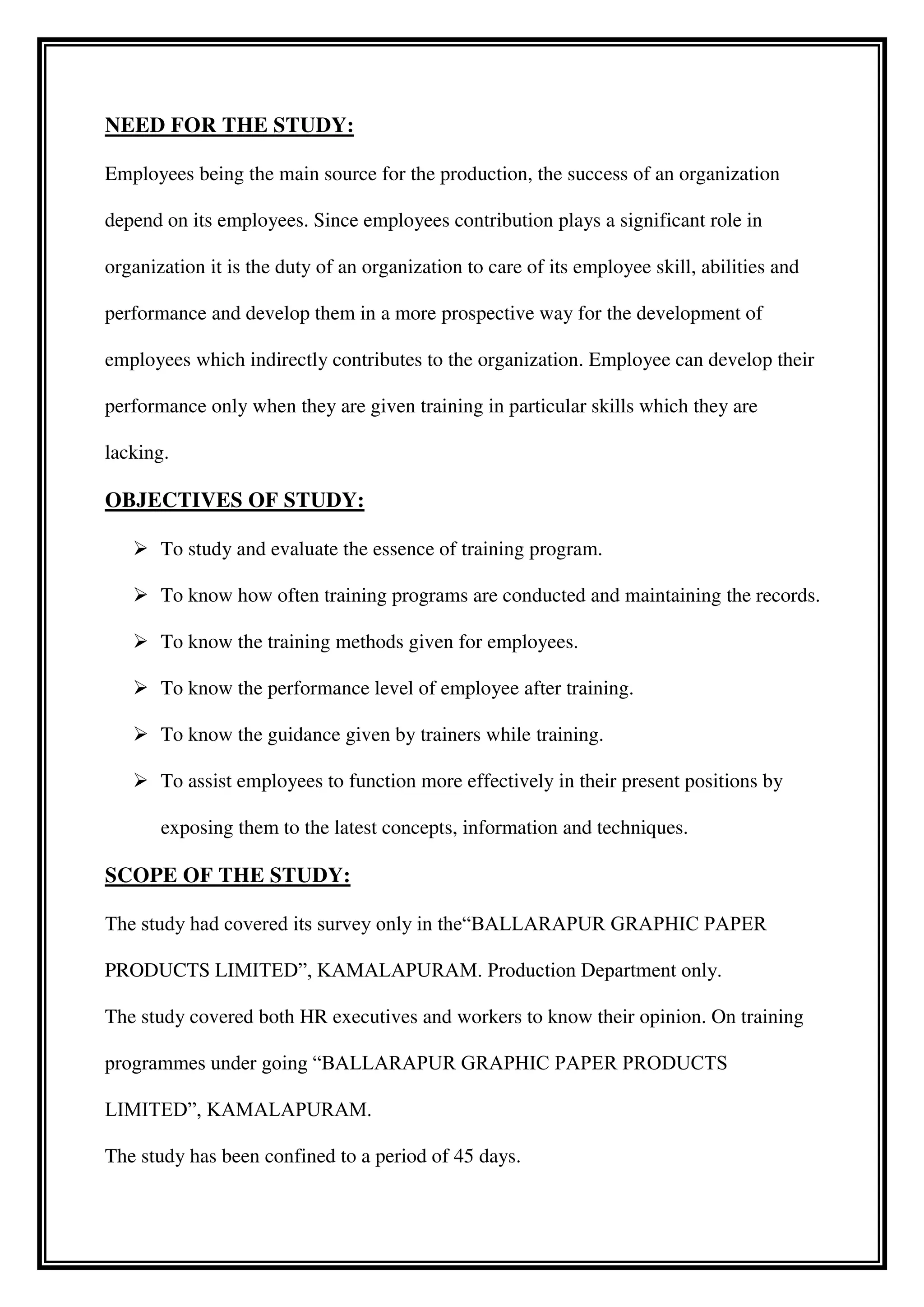 NEED FOR THE STUDY:
Employees being the main source for the production, the success of an organization
depend on its employees. Since employees contribution plays a significant role in
organization it is the duty of an organization to care of its employee skill, abilities and
performance and develop them in a more prospective way for the development of
employees which indirectly contributes to the organization. Employee can develop their
performance only when they are given training in particular skills which they are
lacking.
OBJECTIVES OF STUDY:
 To study and evaluate the essence of training program.
 To know how often training programs are conducted and maintaining the records.
 To know the training methods given for employees.
 To know the performance level of employee after training.
 To know the guidance given by trainers while training.
 To assist employees to function more effectively in their present positions by
exposing them to the latest concepts, information and techniques.
SCOPE OF THE STUDY:
The study had covered its survey only in the“BALLARAPUR GRAPHIC PAPER
PRODUCTS LIMITED”, KAMALAPURAM. Production Department only.
The study covered both HR executives and workers to know their opinion. On training
programmes under going “BALLARAPUR GRAPHIC PAPER PRODUCTS
LIMITED”, KAMALAPURAM.
The study has been confined to a period of 45 days.
 