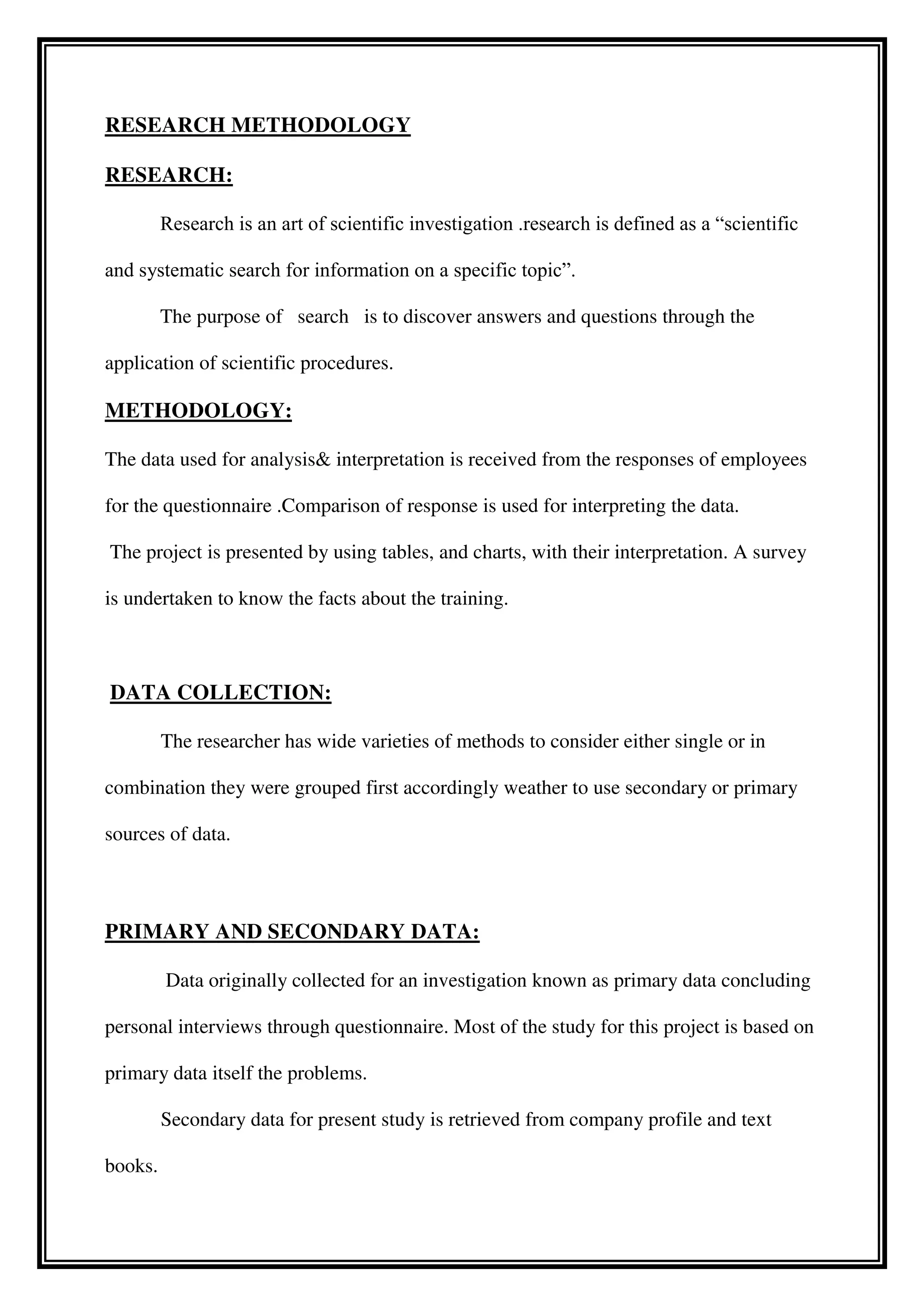 RESEARCH METHODOLOGY
RESEARCH:
Research is an art of scientific investigation .research is defined as a “scientific
and systematic search for information on a specific topic”.
The purpose of search is to discover answers and questions through the
application of scientific procedures.
METHODOLOGY:
The data used for analysis& interpretation is received from the responses of employees
for the questionnaire .Comparison of response is used for interpreting the data.
The project is presented by using tables, and charts, with their interpretation. A survey
is undertaken to know the facts about the training.
DATA COLLECTION:
The researcher has wide varieties of methods to consider either single or in
combination they were grouped first accordingly weather to use secondary or primary
sources of data.
PRIMARY AND SECONDARY DATA:
Data originally collected for an investigation known as primary data concluding
personal interviews through questionnaire. Most of the study for this project is based on
primary data itself the problems.
Secondary data for present study is retrieved from company profile and text
books.
 
