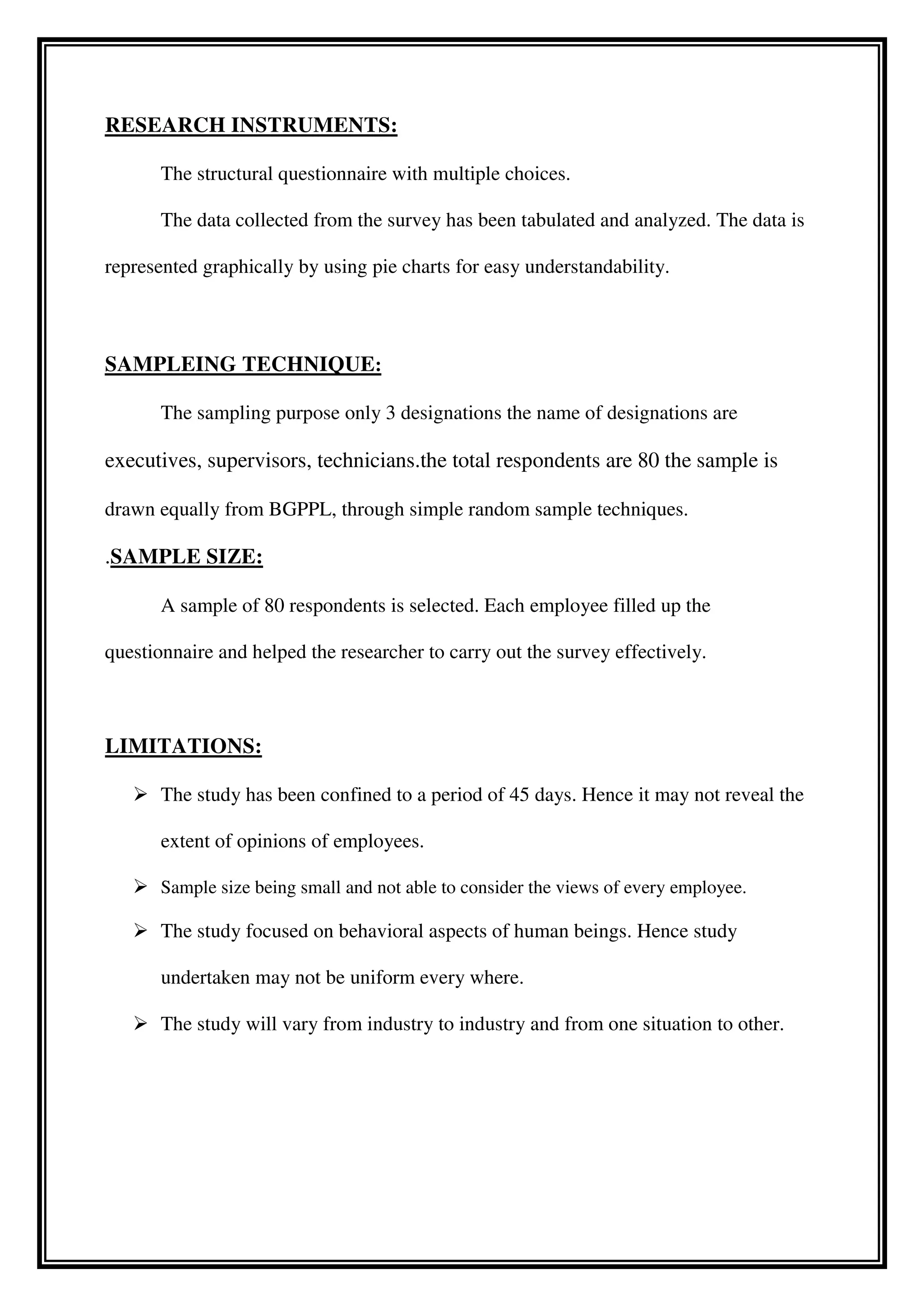 RESEARCH INSTRUMENTS:
The structural questionnaire with multiple choices.
The data collected from the survey has been tabulated and analyzed. The data is
represented graphically by using pie charts for easy understandability.
SAMPLEING TECHNIQUE:
The sampling purpose only 3 designations the name of designations are
executives, supervisors, technicians.the total respondents are 80 the sample is
drawn equally from BGPPL, through simple random sample techniques.
.SAMPLE SIZE:
A sample of 80 respondents is selected. Each employee filled up the
questionnaire and helped the researcher to carry out the survey effectively.
LIMITATIONS:
 The study has been confined to a period of 45 days. Hence it may not reveal the
extent of opinions of employees.
 Sample size being small and not able to consider the views of every employee.
 The study focused on behavioral aspects of human beings. Hence study
undertaken may not be uniform every where.
 The study will vary from industry to industry and from one situation to other.
 