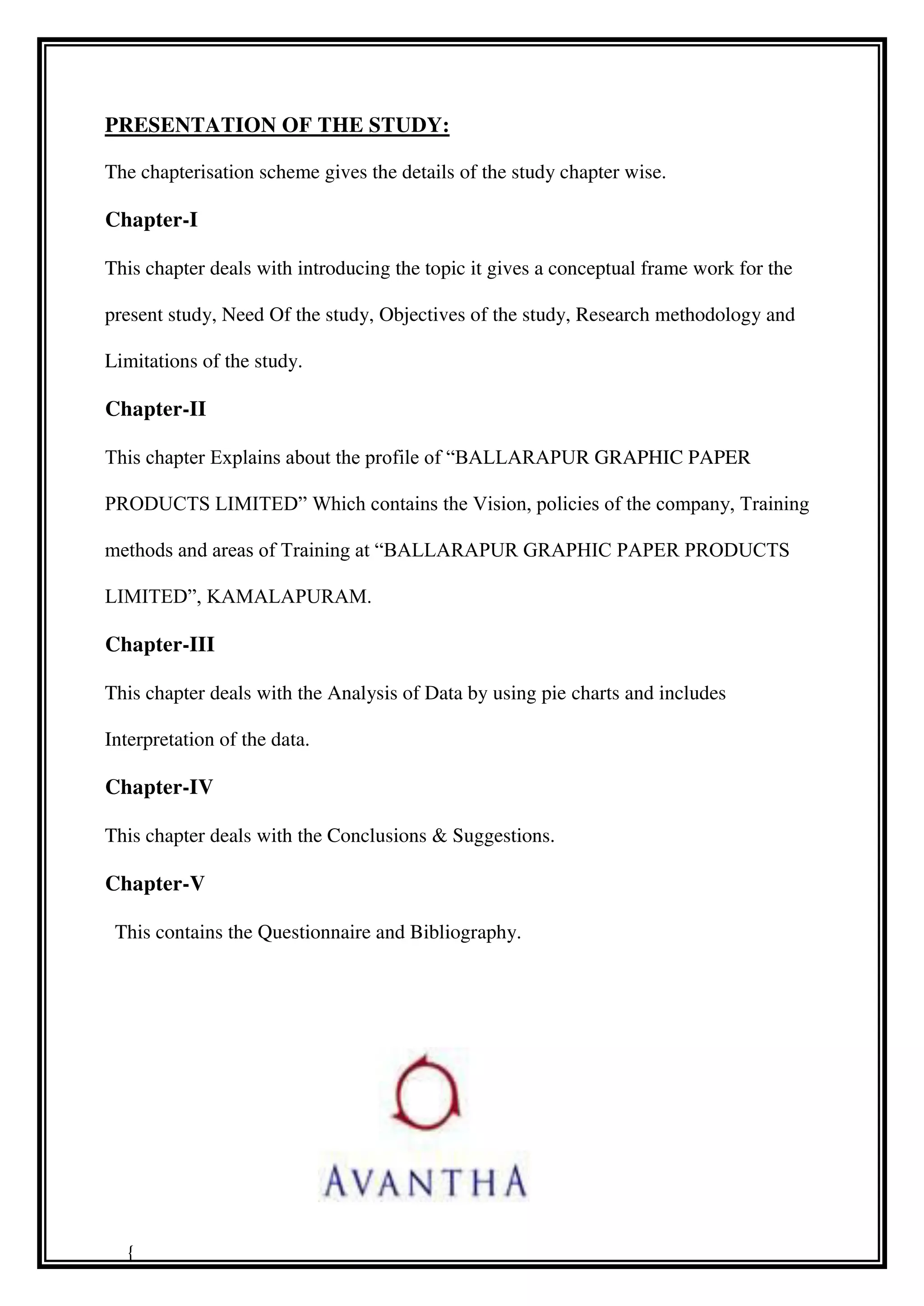 PRESENTATION OF THE STUDY:
The chapterisation scheme gives the details of the study chapter wise.
Chapter-I
This chapter deals with introducing the topic it gives a conceptual frame work for the
present study, Need Of the study, Objectives of the study, Research methodology and
Limitations of the study.
Chapter-II
This chapter Explains about the profile of “BALLARAPUR GRAPHIC PAPER
PRODUCTS LIMITED” Which contains the Vision, policies of the company, Training
methods and areas of Training at “BALLARAPUR GRAPHIC PAPER PRODUCTS
LIMITED”, KAMALAPURAM.
Chapter-III
This chapter deals with the Analysis of Data by using pie charts and includes
Interpretation of the data.
Chapter-IV
This chapter deals with the Conclusions & Suggestions.
Chapter-V
This contains the Questionnaire and Bibliography.
{
 