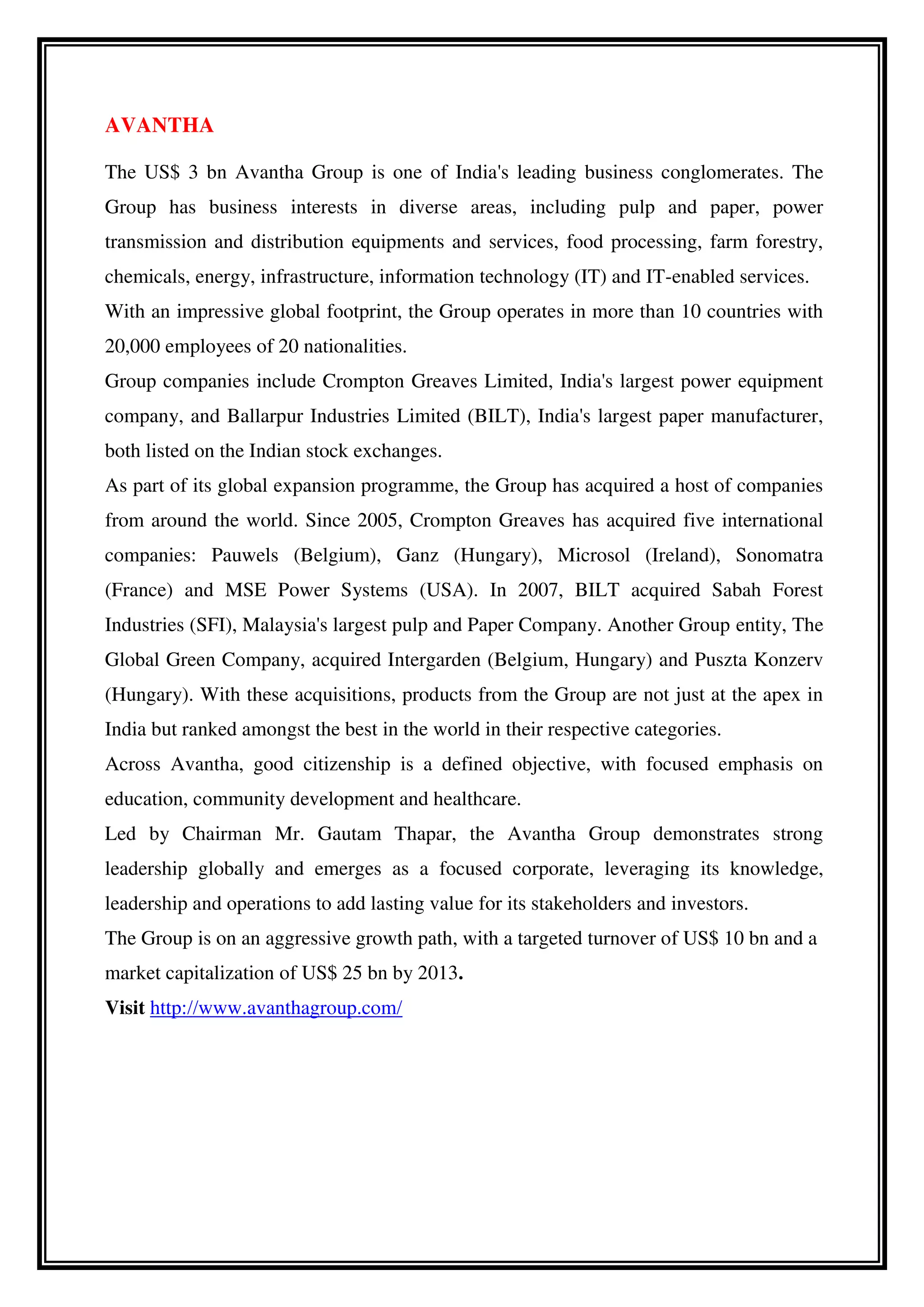 AVANTHA
The US$ 3 bn Avantha Group is one of India's leading business conglomerates. The
Group has business interests in diverse areas, including pulp and paper, power
transmission and distribution equipments and services, food processing, farm forestry,
chemicals, energy, infrastructure, information technology (IT) and IT-enabled services.
With an impressive global footprint, the Group operates in more than 10 countries with
20,000 employees of 20 nationalities.
Group companies include Crompton Greaves Limited, India's largest power equipment
company, and Ballarpur Industries Limited (BILT), India's largest paper manufacturer,
both listed on the Indian stock exchanges.
As part of its global expansion programme, the Group has acquired a host of companies
from around the world. Since 2005, Crompton Greaves has acquired five international
companies: Pauwels (Belgium), Ganz (Hungary), Microsol (Ireland), Sonomatra
(France) and MSE Power Systems (USA). In 2007, BILT acquired Sabah Forest
Industries (SFI), Malaysia's largest pulp and Paper Company. Another Group entity, The
Global Green Company, acquired Intergarden (Belgium, Hungary) and Puszta Konzerv
(Hungary). With these acquisitions, products from the Group are not just at the apex in
India but ranked amongst the best in the world in their respective categories.
Across Avantha, good citizenship is a defined objective, with focused emphasis on
education, community development and healthcare.
Led by Chairman Mr. Gautam Thapar, the Avantha Group demonstrates strong
leadership globally and emerges as a focused corporate, leveraging its knowledge,
leadership and operations to add lasting value for its stakeholders and investors.
The Group is on an aggressive growth path, with a targeted turnover of US$ 10 bn and a
market capitalization of US$ 25 bn by 2013.
Visit http://www.avanthagroup.com/
 