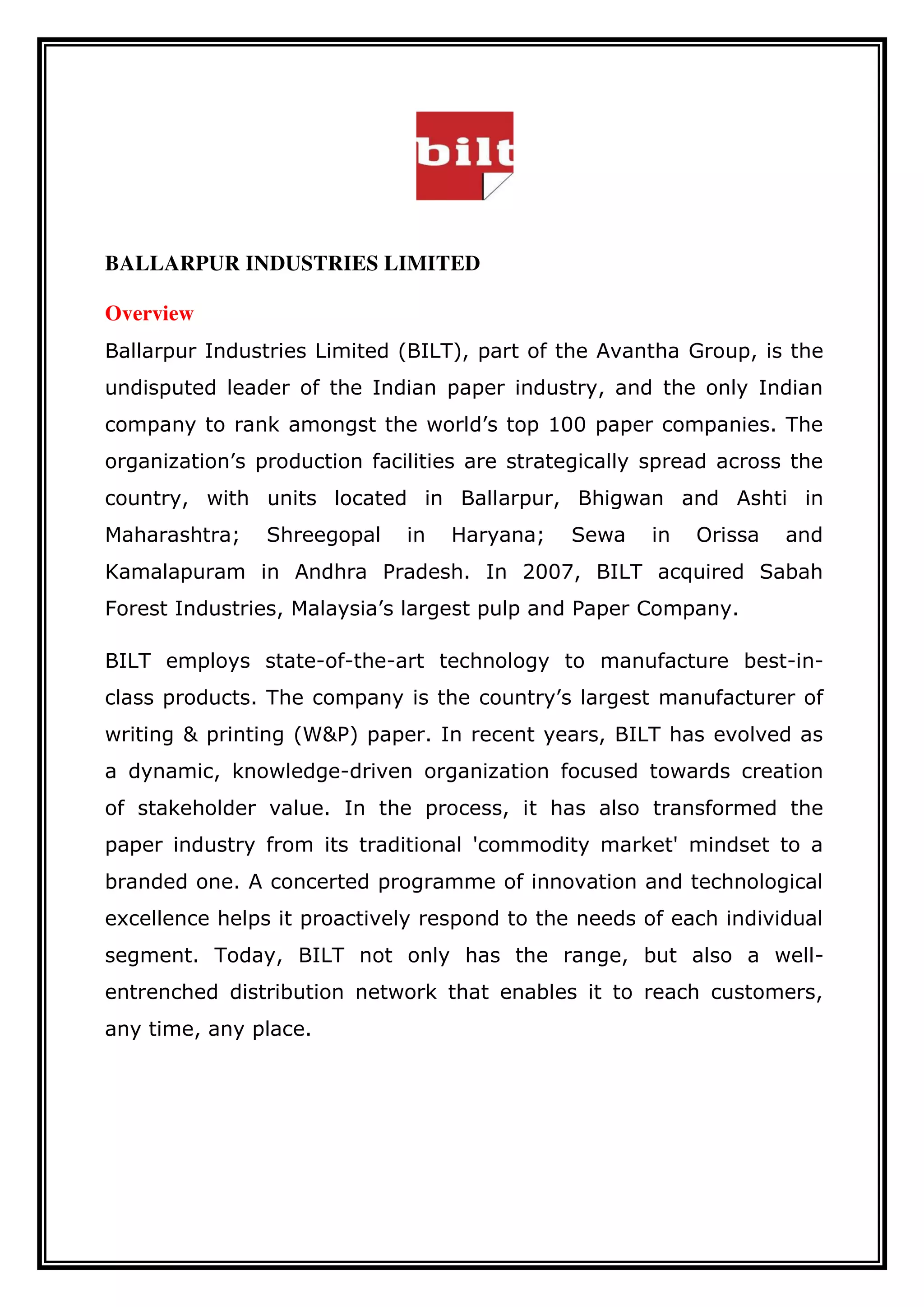 BALLARPUR INDUSTRIES LIMITED
Overview
Ballarpur Industries Limited (BILT), part of the Avantha Group, is the
undisputed leader of the Indian paper industry, and the only Indian
company to rank amongst the world’s top 100 paper companies. The
organization’s production facilities are strategically spread across the
country, with units located in Ballarpur, Bhigwan and Ashti in
Maharashtra; Shreegopal in Haryana; Sewa in Orissa and
Kamalapuram in Andhra Pradesh. In 2007, BILT acquired Sabah
Forest Industries, Malaysia’s largest pulp and Paper Company.
BILT employs state-of-the-art technology to manufacture best-in-
class products. The company is the country’s largest manufacturer of
writing & printing (W&P) paper. In recent years, BILT has evolved as
a dynamic, knowledge-driven organization focused towards creation
of stakeholder value. In the process, it has also transformed the
paper industry from its traditional 'commodity market' mindset to a
branded one. A concerted programme of innovation and technological
excellence helps it proactively respond to the needs of each individual
segment. Today, BILT not only has the range, but also a well-
entrenched distribution network that enables it to reach customers,
any time, any place.
 