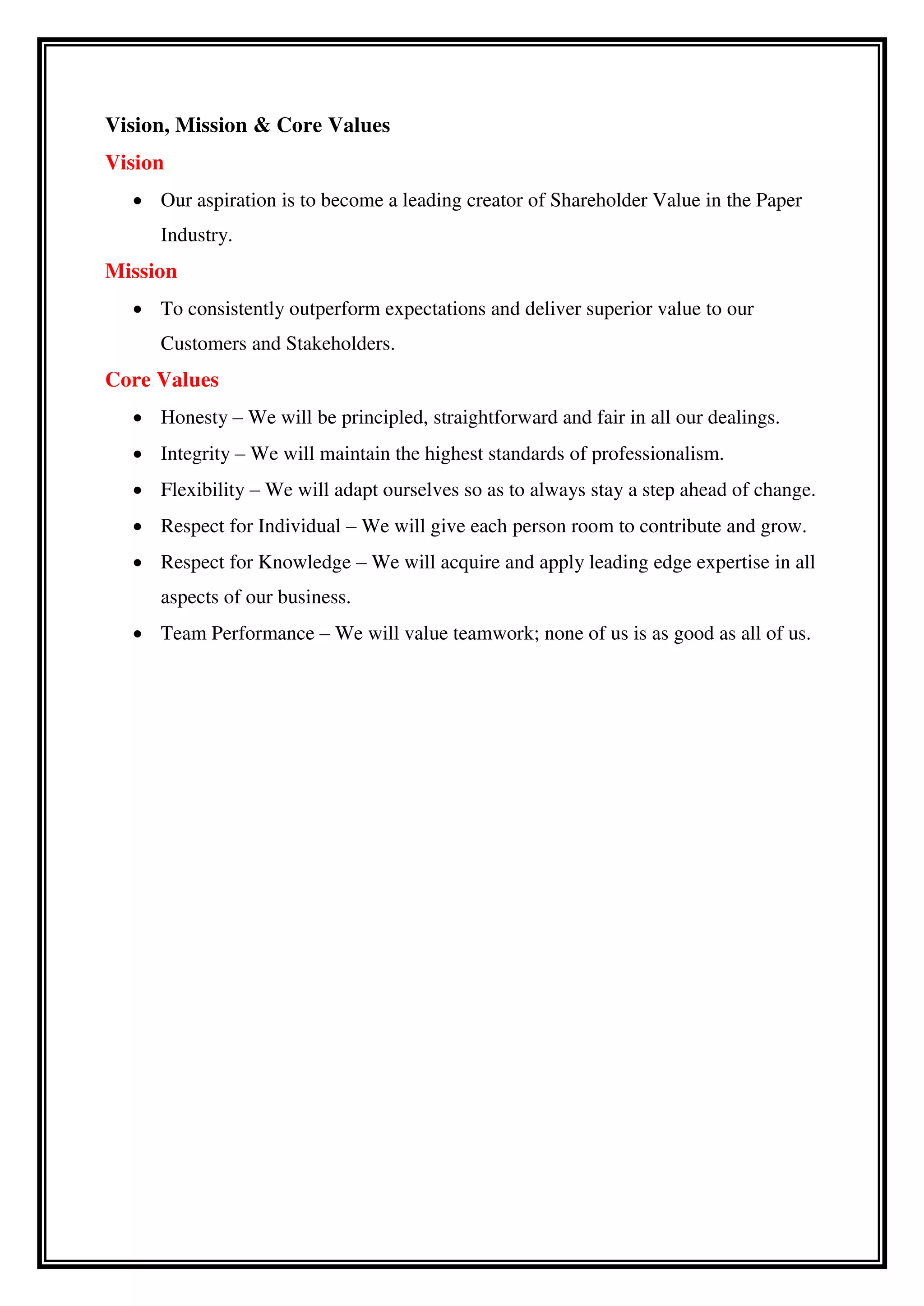 Vision, Mission & Core Values
Vision
 Our aspiration is to become a leading creator of Shareholder Value in the Paper
Industry.
Mission
 To consistently outperform expectations and deliver superior value to our
Customers and Stakeholders.
Core Values
 Honesty – We will be principled, straightforward and fair in all our dealings.
 Integrity – We will maintain the highest standards of professionalism.
 Flexibility – We will adapt ourselves so as to always stay a step ahead of change.
 Respect for Individual – We will give each person room to contribute and grow.
 Respect for Knowledge – We will acquire and apply leading edge expertise in all
aspects of our business.
 Team Performance – We will value teamwork; none of us is as good as all of us.
 