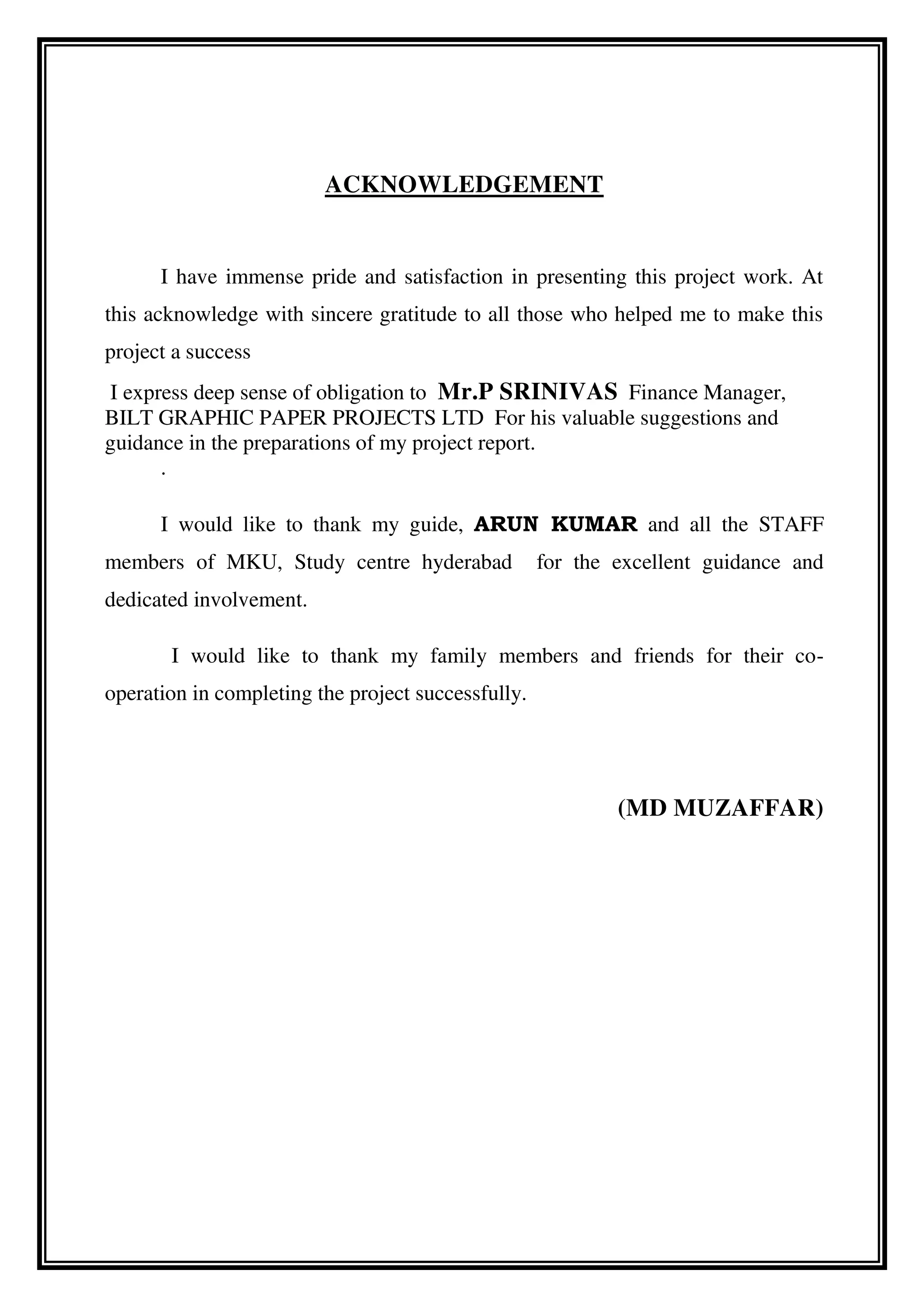 ACKNOWLEDGEMENT
I have immense pride and satisfaction in presenting this project work. At
this acknowledge with sincere gratitude to all those who helped me to make this
project a success
I express deep sense of obligation to Mr.P SRINIVAS Finance Manager,
BILT GRAPHIC PAPER PROJECTS LTD For his valuable suggestions and
guidance in the preparations of my project report.
.
I would like to thank my guide, ARUN KUMAR and all the STAFF
members of MKU, Study centre hyderabad for the excellent guidance and
dedicated involvement.
I would like to thank my family members and friends for their co-
operation in completing the project successfully.
(MD MUZAFFAR)
 