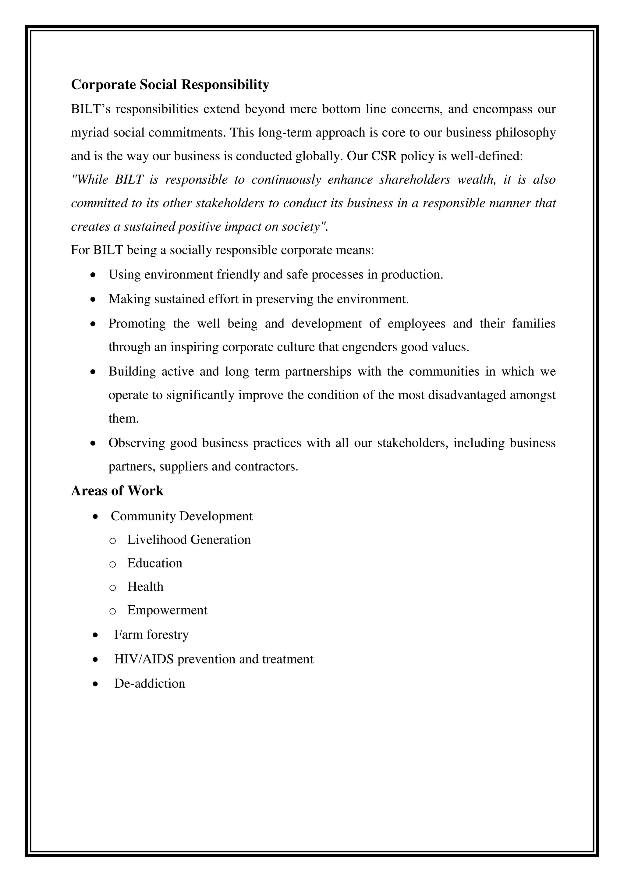 Corporate Social Responsibility
BILT’s responsibilities extend beyond mere bottom line concerns, and encompass our
myriad social commitments. This long-term approach is core to our business philosophy
and is the way our business is conducted globally. Our CSR policy is well-defined:
"While BILT is responsible to continuously enhance shareholders wealth, it is also
committed to its other stakeholders to conduct its business in a responsible manner that
creates a sustained positive impact on society".
For BILT being a socially responsible corporate means:
 Using environment friendly and safe processes in production.
 Making sustained effort in preserving the environment.
 Promoting the well being and development of employees and their families
through an inspiring corporate culture that engenders good values.
 Building active and long term partnerships with the communities in which we
operate to significantly improve the condition of the most disadvantaged amongst
them.
 Observing good business practices with all our stakeholders, including business
partners, suppliers and contractors.
Areas of Work
 Community Development
o Livelihood Generation
o Education
o Health
o Empowerment
 Farm forestry
 HIV/AIDS prevention and treatment
 De-addiction
 