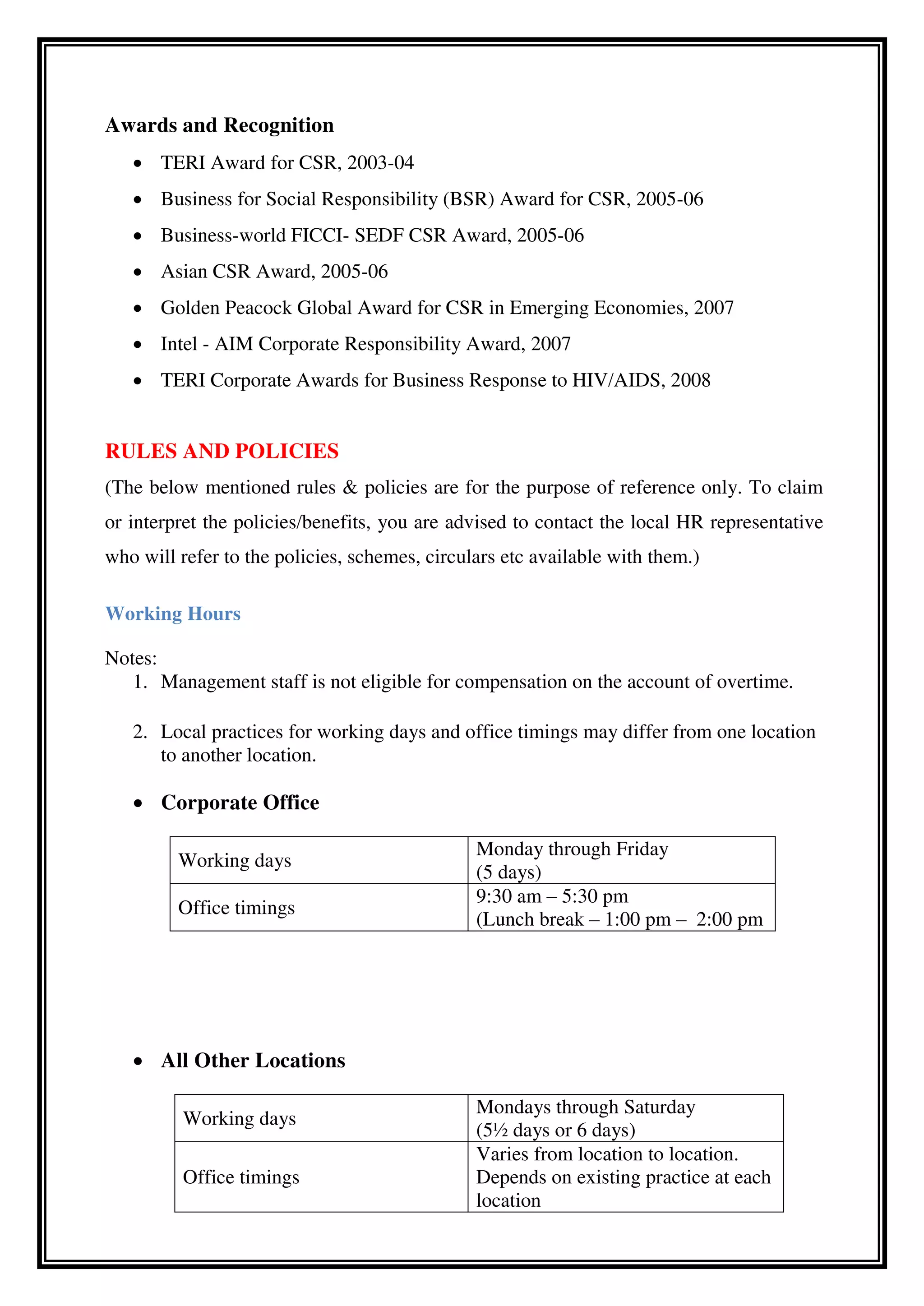 Awards and Recognition
 TERI Award for CSR, 2003-04
 Business for Social Responsibility (BSR) Award for CSR, 2005-06
 Business-world FICCI- SEDF CSR Award, 2005-06
 Asian CSR Award, 2005-06
 Golden Peacock Global Award for CSR in Emerging Economies, 2007
 Intel - AIM Corporate Responsibility Award, 2007
 TERI Corporate Awards for Business Response to HIV/AIDS, 2008
RULES AND POLICIES
(The below mentioned rules & policies are for the purpose of reference only. To claim
or interpret the policies/benefits, you are advised to contact the local HR representative
who will refer to the policies, schemes, circulars etc available with them.)
Working Hours
Notes:
1. Management staff is not eligible for compensation on the account of overtime.
2. Local practices for working days and office timings may differ from one location
to another location.
 Corporate Office
Working days
Monday through Friday
(5 days)
Office timings
9:30 am – 5:30 pm
(Lunch break – 1:00 pm – 2:00 pm
 All Other Locations
Working days
Mondays through Saturday
(5½ days or 6 days)
Office timings
Varies from location to location.
Depends on existing practice at each
location
 