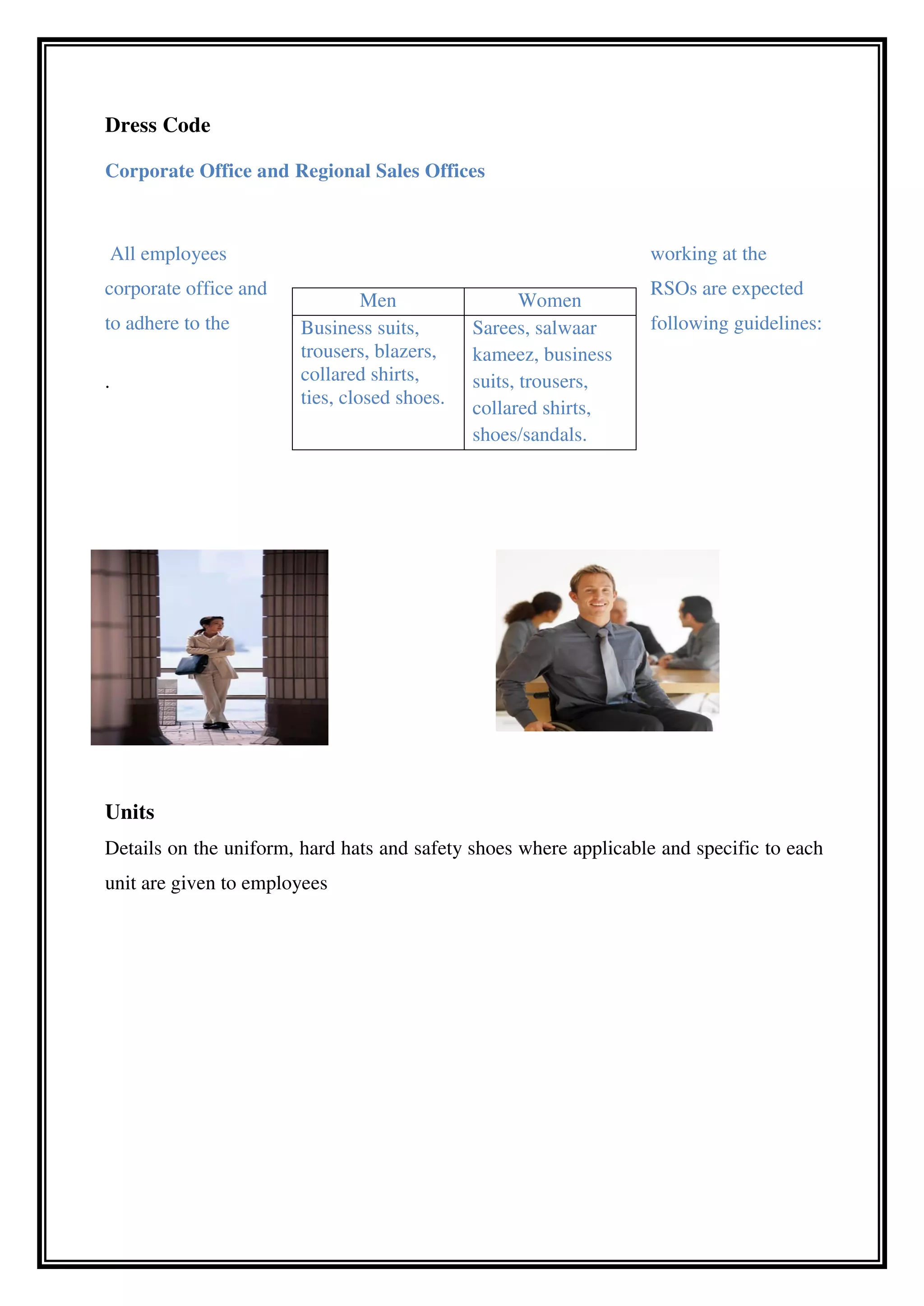 Dress Code
Corporate Office and Regional Sales Offices
All employees working at the
corporate office and RSOs are expected
to adhere to the following guidelines:
.
Units
Details on the uniform, hard hats and safety shoes where applicable and specific to each
unit are given to employees
Men Women
Business suits,
trousers, blazers,
collared shirts,
ties, closed shoes.
Sarees, salwaar
kameez, business
suits, trousers,
collared shirts,
shoes/sandals.
 