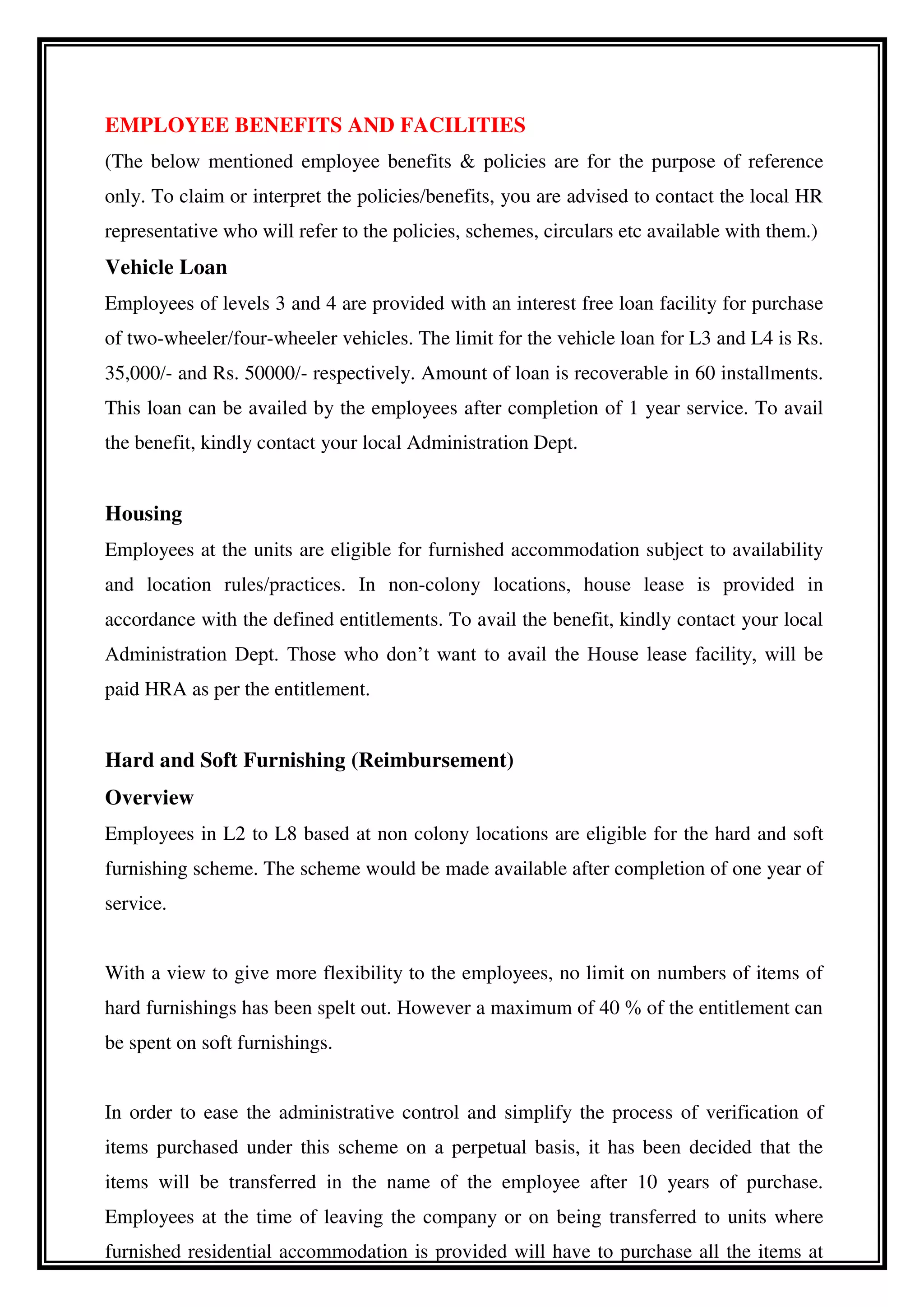 EMPLOYEE BENEFITS AND FACILITIES
(The below mentioned employee benefits & policies are for the purpose of reference
only. To claim or interpret the policies/benefits, you are advised to contact the local HR
representative who will refer to the policies, schemes, circulars etc available with them.)
Vehicle Loan
Employees of levels 3 and 4 are provided with an interest free loan facility for purchase
of two-wheeler/four-wheeler vehicles. The limit for the vehicle loan for L3 and L4 is Rs.
35,000/- and Rs. 50000/- respectively. Amount of loan is recoverable in 60 installments.
This loan can be availed by the employees after completion of 1 year service. To avail
the benefit, kindly contact your local Administration Dept.
Housing
Employees at the units are eligible for furnished accommodation subject to availability
and location rules/practices. In non-colony locations, house lease is provided in
accordance with the defined entitlements. To avail the benefit, kindly contact your local
Administration Dept. Those who don’t want to avail the House lease facility, will be
paid HRA as per the entitlement.
Hard and Soft Furnishing (Reimbursement)
Overview
Employees in L2 to L8 based at non colony locations are eligible for the hard and soft
furnishing scheme. The scheme would be made available after completion of one year of
service.
With a view to give more flexibility to the employees, no limit on numbers of items of
hard furnishings has been spelt out. However a maximum of 40 % of the entitlement can
be spent on soft furnishings.
In order to ease the administrative control and simplify the process of verification of
items purchased under this scheme on a perpetual basis, it has been decided that the
items will be transferred in the name of the employee after 10 years of purchase.
Employees at the time of leaving the company or on being transferred to units where
furnished residential accommodation is provided will have to purchase all the items at
 